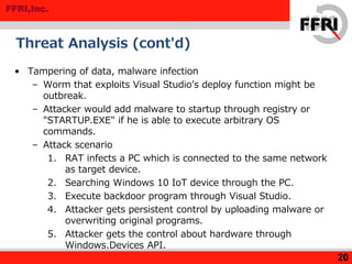 FFRI,Inc.
Threat Analysis (cont'd)
• Tampering of data, malware infection
– Worm that exploits Visual Studio’s deploy function might be
outbreak.
– Attacker would add malware to startup through registry or
"STARTUP.EXE" if he is able to execute arbitrary OS
commands.
– Attack scenario
1. RAT infects a PC which is connected to the same network
as target device.
2. Searching Windows 10 IoT device through the PC.
3. Execute backdoor program through Visual Studio.
4. Attacker gets persistent control by uploading malware or
overwriting original programs.
5. Attacker gets the control about hardware through
Windows.Devices API.
20
 