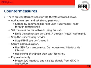FFRI,Inc.
Countermeasures
• There are countermeasures for the threats described above.
– Add admin user and set strong password.
• Setting by command like "net user <username> /add"
through remote shell.
– Set the rules on the network using firewall.
• Limit the connection port and IP through "netsh" command.
– Stop the unnecessary service.
• Stop FTP if you don't need it.
– Secure Communication.
• Use SSH for maintenance. Do not use web interface via
internet.
• Use strong encryption than WEP for Wi-Fi.
– Physical security
• Protect I/O interface and validate signals from GPIO in
application.
21
 