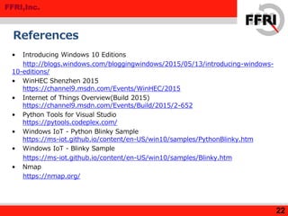 FFRI,Inc.
References
• Introducing Windows 10 Editions
http://blogs.windows.com/bloggingwindows/2015/05/13/introducing-windows-
10-editions/
• WinHEC Shenzhen 2015
https://channel9.msdn.com/Events/WinHEC/2015
• Internet of Things Overview(Build 2015)
https://channel9.msdn.com/Events/Build/2015/2-652
• Python Tools for Visual Studio
https://pytools.codeplex.com/
• Windows IoT - Python Blinky Sample
https://ms-iot.github.io/content/en-US/win10/samples/PythonBlinky.htm
• Windows IoT - Blinky Sample
https://ms-iot.github.io/content/en-US/win10/samples/Blinky.htm
• Nmap
https://nmap.org/
22
 