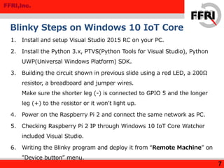 FFRI,Inc.
Blinky Steps on Windows 10 IoT Core
7
1. Install and setup Visual Studio 2015 RC on your PC.
2. Install the Python 3.x, PTVS(Python Tools for Visual Studio), Python
UWP(Universal Windows Platform) SDK.
3. Building the circuit shown in previous slide using a red LED, a 200Ω
resistor, a breadboard and jumper wires.
Make sure the shorter leg (-) is connected to GPIO 5 and the longer
leg (+) to the resistor or it won’t light up.
4. Power on the Raspberry Pi 2 and connect the same network as PC.
5. Checking Raspberry Pi 2 IP through Windows 10 IoT Core Watcher
included Visual Studio.
6. Writing the Blinky program and deploy it from “Remote Machine” on
"Device button” menu.
 