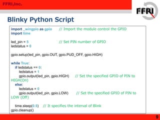 FFRI,Inc.
Blinky Python Script
9
import _wingpio as gpio // Import the module control the GPIO
import time
led_pin = 5 // Set PIN number of GPIO
ledstatus = 0
gpio.setup(led_pin, gpio.OUT, gpio.PUD_OFF, gpio.HIGH)
while True:
if ledstatus == 0:
ledstatus = 1
gpio.output(led_pin, gpio.HIGH) // Set the specified GPIO of PIN to
HIGH(On)
else:
ledstatus = 0
gpio.output(led_pin, gpio.LOW) // Set the specified GPIO of PIN to
LOW (Off)
time.sleep(0.5) // It specifies the interval of Blink
gpio.cleanup()
 