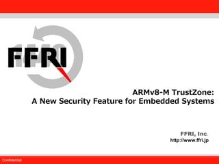 FFRI, Inc.
Confidential
Fourteenforty Research Institute, Inc.
FFRI, Inc.
http://www.ffri.jp
ARMv8-M TrustZone:
A New Security Feature for Embedded Systems
 