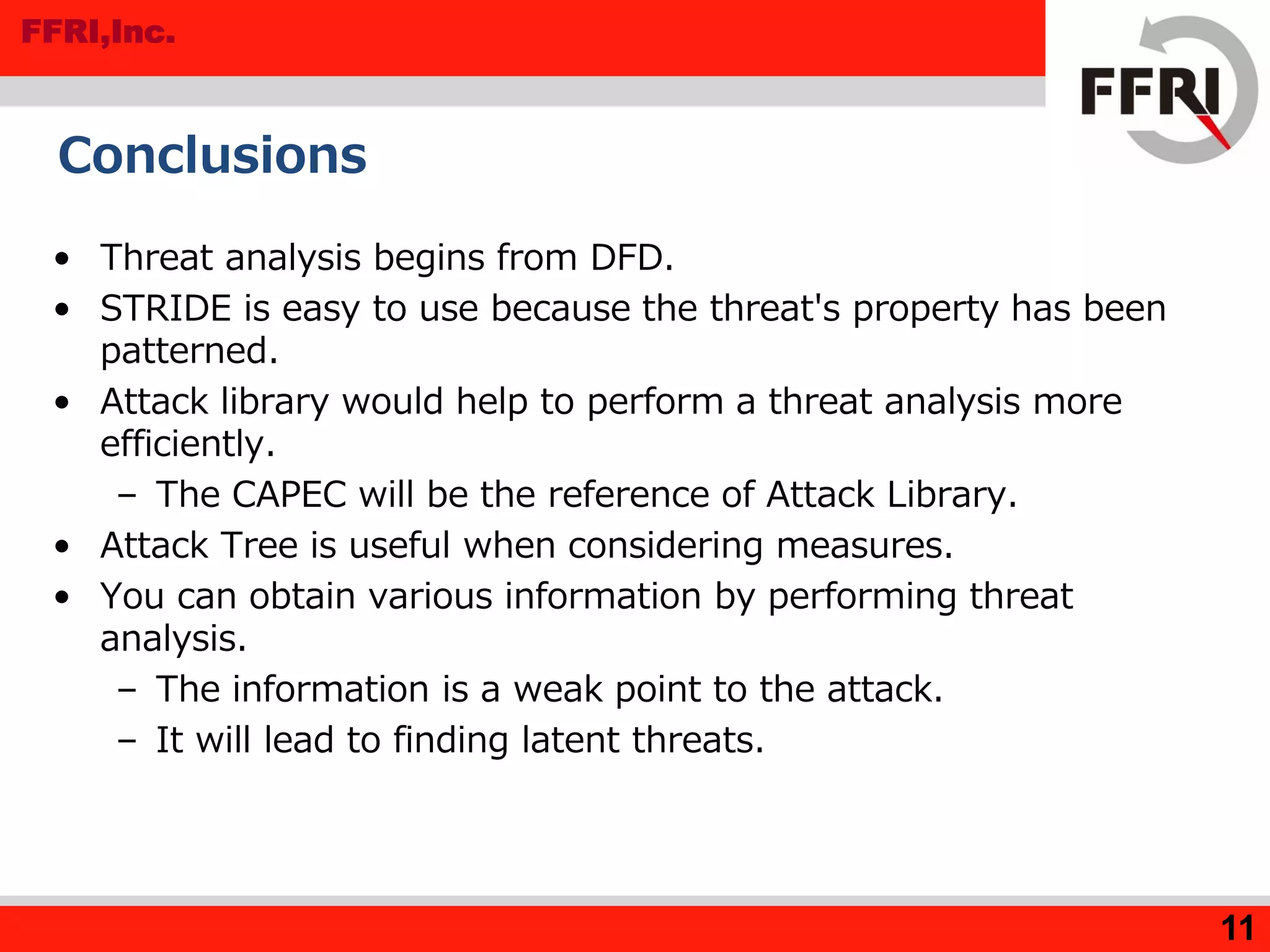 FFRI,Inc.
11
Conclusions
• Threat analysis begins from DFD.
• STRIDE is easy to use because the threat's property has been
patterned.
• Attack library would help to perform a threat analysis more
efficiently.
– The CAPEC will be the reference of Attack Library.
• Attack Tree is useful when considering measures.
• You can obtain various information by performing threat
analysis.
– The information is a weak point to the attack.
– It will lead to finding latent threats.
 