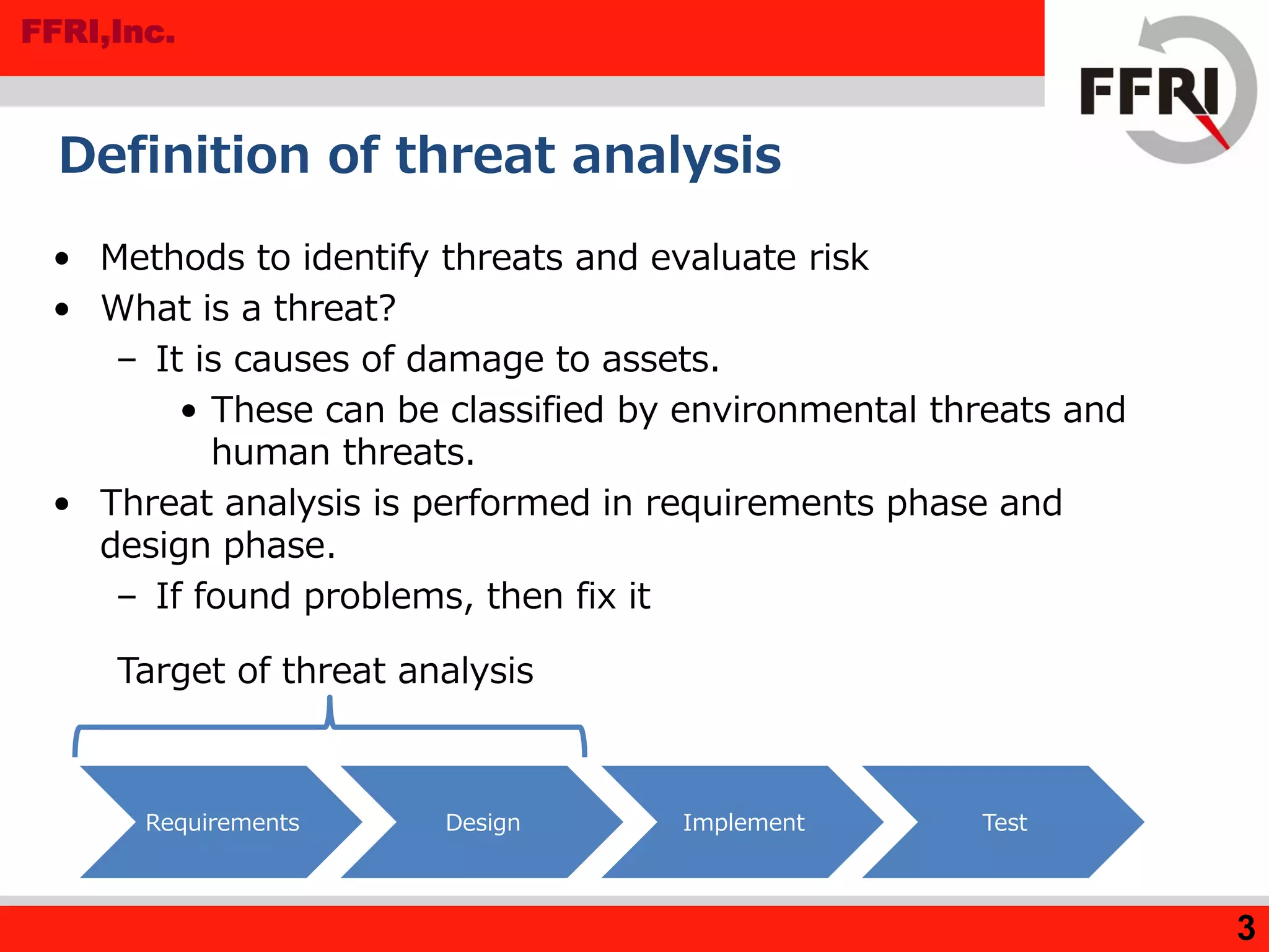 FFRI,Inc.
3
Definition of threat analysis
• Methods to identify threats and evaluate risk
• What is a threat?
– It is causes of damage to assets.
• These can be classified by environmental threats and
human threats.
• Threat analysis is performed in requirements phase and
design phase.
– If found problems, then fix it
Requirements Design Implement Test
Target of threat analysis
 