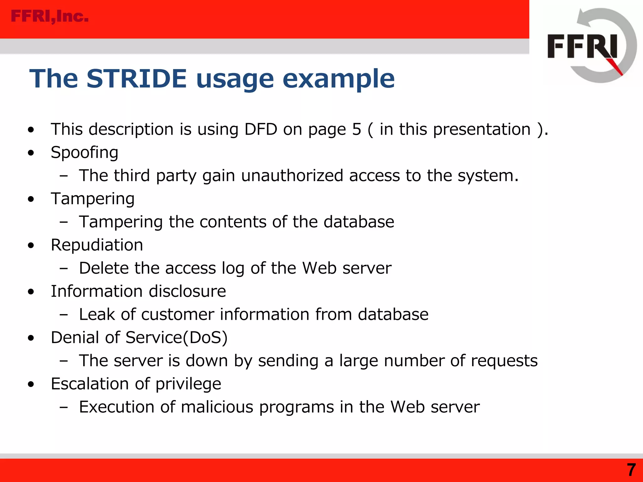 FFRI,Inc.
7
The STRIDE usage example
• This description is using DFD on page 5 ( in this presentation ).
• Spoofing
– The third party gain unauthorized access to the system.
• Tampering
– Tampering the contents of the database
• Repudiation
– Delete the access log of the Web server
• Information disclosure
– Leak of customer information from database
• Denial of Service(DoS)
– The server is down by sending a large number of requests
• Escalation of privilege
– Execution of malicious programs in the Web server
 
