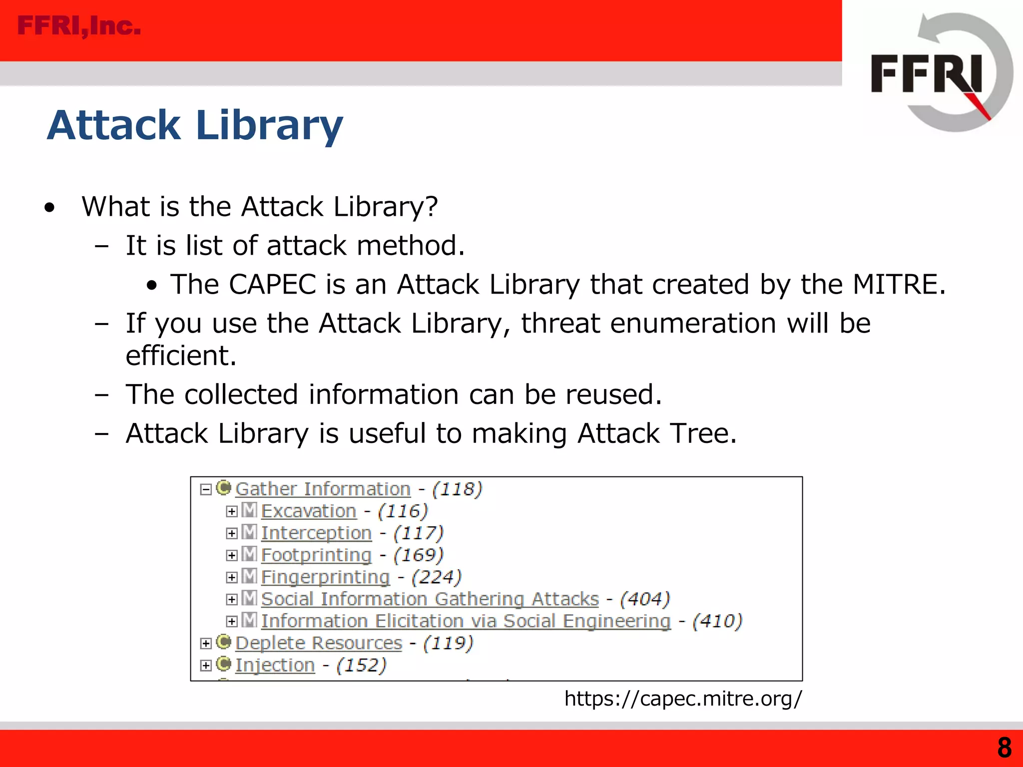 FFRI,Inc.
8
Attack Library
• What is the Attack Library?
– It is list of attack method.
• The CAPEC is an Attack Library that created by the MITRE.
– If you use the Attack Library, threat enumeration will be
efficient.
– The collected information can be reused.
– Attack Library is useful to making Attack Tree.
https://capec.mitre.org/
 