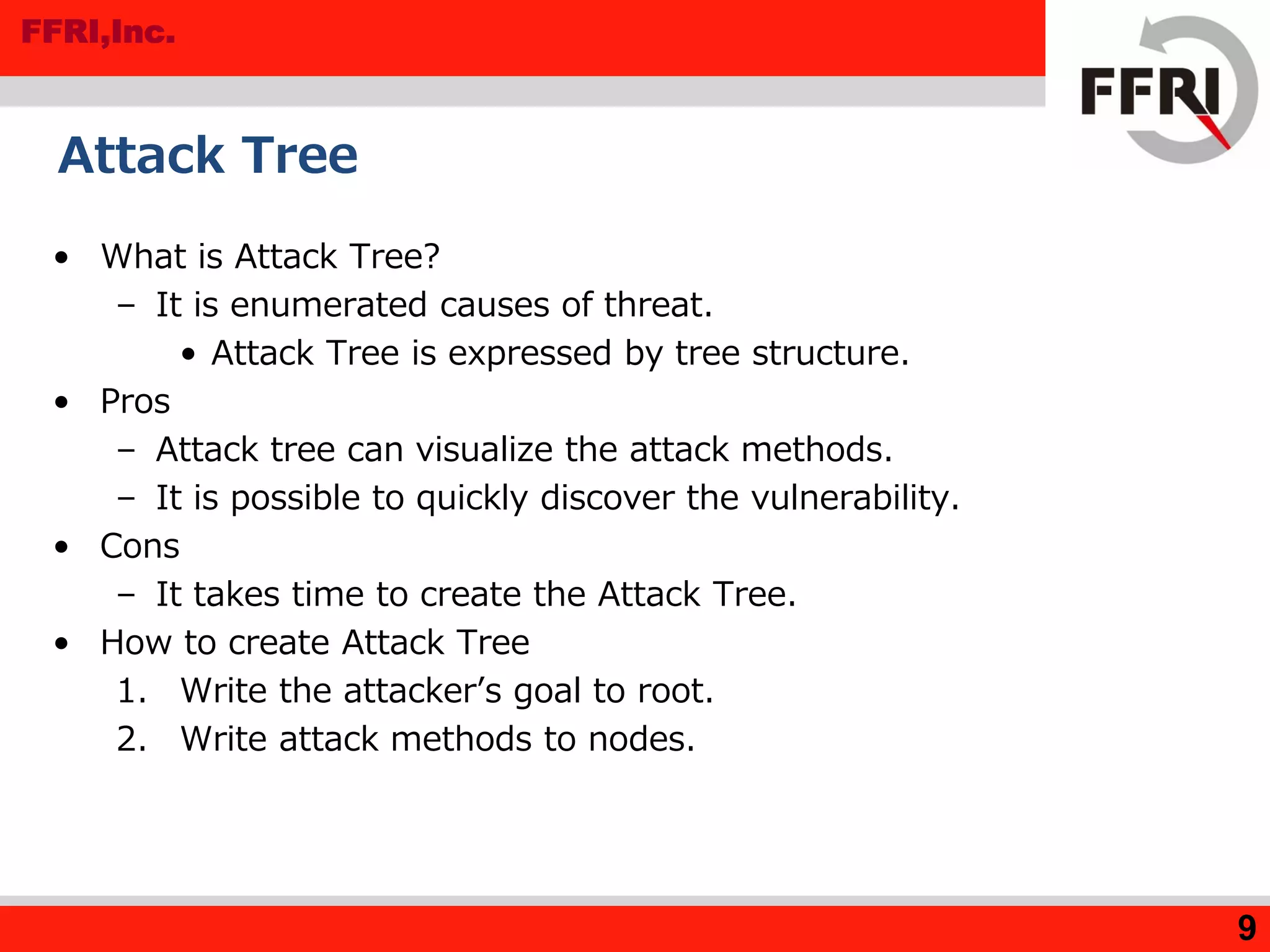 FFRI,Inc.
9
Attack Tree
• What is Attack Tree?
– It is enumerated causes of threat.
• Attack Tree is expressed by tree structure.
• Pros
– Attack tree can visualize the attack methods.
– It is possible to quickly discover the vulnerability.
• Cons
– It takes time to create the Attack Tree.
• How to create Attack Tree
1. Write the attacker’s goal to root.
2. Write attack methods to nodes.
 