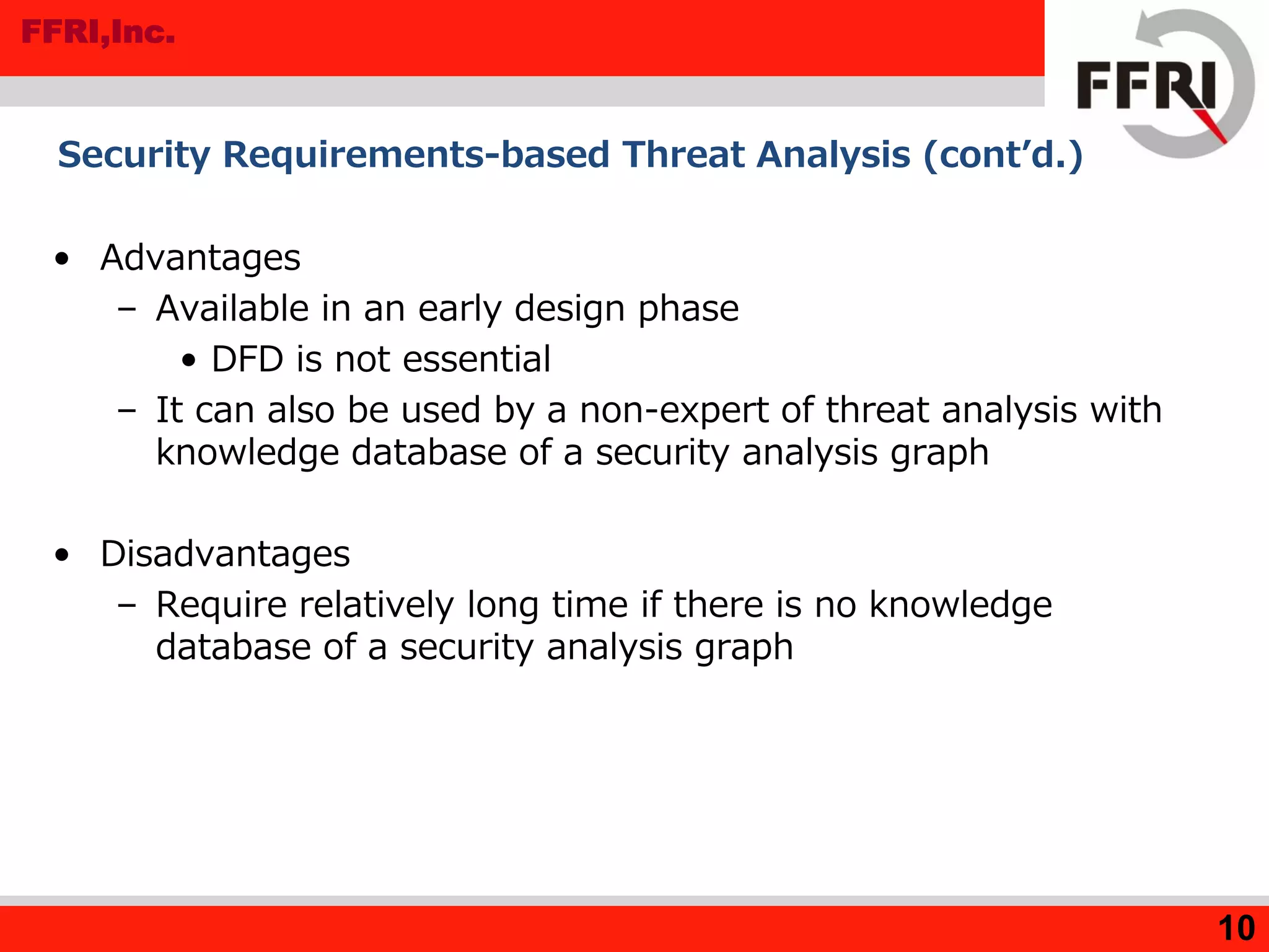 FFRI,Inc.
Security Requirements-based Threat Analysis (cont’d.)
• Advantages
– Available in an early design phase
• DFD is not essential
– It can also be used by a non-expert of threat analysis with
knowledge database of a security analysis graph
• Disadvantages
– Require relatively long time if there is no knowledge
database of a security analysis graph
10
 
