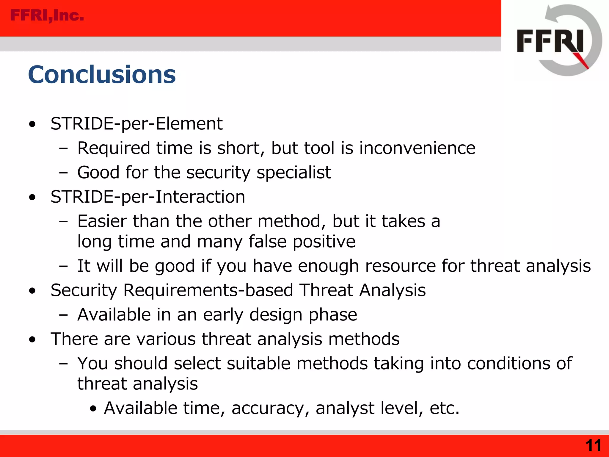 FFRI,Inc.
11
Conclusions
• STRIDE-per-Element
– Required time is short, but tool is inconvenience
– Good for the security specialist
• STRIDE-per-Interaction
– Easier than the other method, but it takes a
long time and many false positive
– It will be good if you have enough resource for threat analysis
• Security Requirements-based Threat Analysis
– Available in an early design phase
• There are various threat analysis methods
– You should select suitable methods taking into conditions of
threat analysis
• Available time, accuracy, analyst level, etc.
 