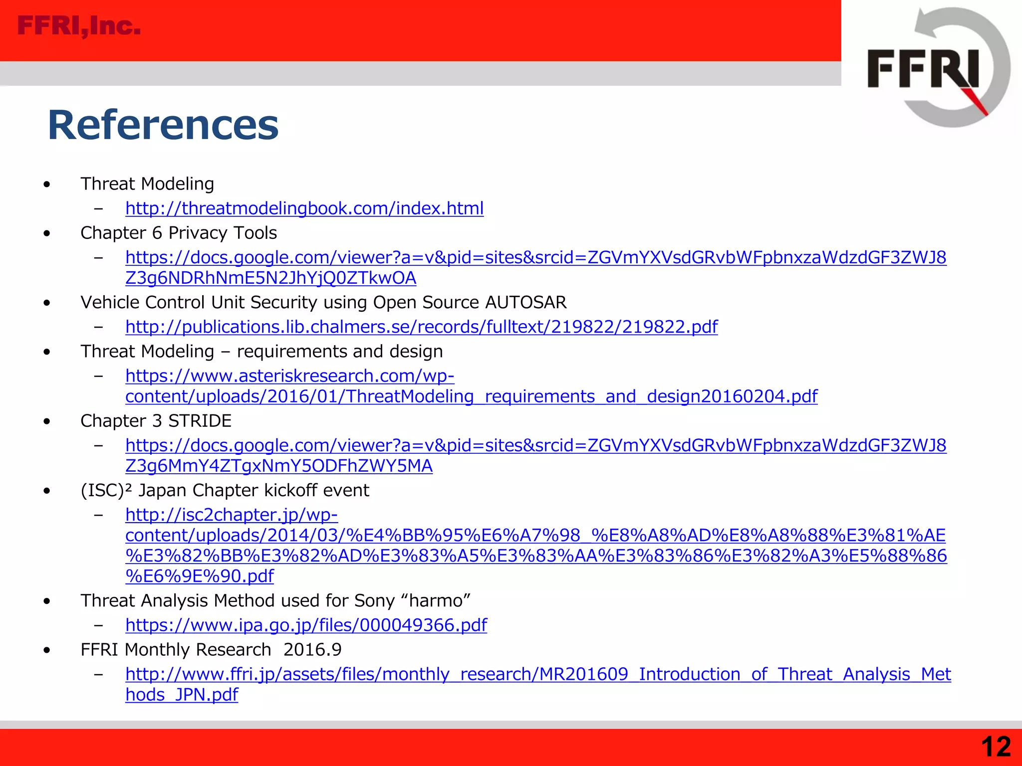 FFRI,Inc.
12
References
• Threat Modeling
– http://threatmodelingbook.com/index.html
• Chapter 6 Privacy Tools
– https://docs.google.com/viewer?a=v&pid=sites&srcid=ZGVmYXVsdGRvbWFpbnxzaWdzdGF3ZWJ8
Z3g6NDRhNmE5N2JhYjQ0ZTkwOA
• Vehicle Control Unit Security using Open Source AUTOSAR
– http://publications.lib.chalmers.se/records/fulltext/219822/219822.pdf
• Threat Modeling – requirements and design
– https://www.asteriskresearch.com/wp-
content/uploads/2016/01/ThreatModeling_requirements_and_design20160204.pdf
• Chapter 3 STRIDE
– https://docs.google.com/viewer?a=v&pid=sites&srcid=ZGVmYXVsdGRvbWFpbnxzaWdzdGF3ZWJ8
Z3g6MmY4ZTgxNmY5ODFhZWY5MA
• (ISC)² Japan Chapter kickoff event
– http://isc2chapter.jp/wp-
content/uploads/2014/03/%E4%BB%95%E6%A7%98_%E8%A8%AD%E8%A8%88%E3%81%AE
%E3%82%BB%E3%82%AD%E3%83%A5%E3%83%AA%E3%83%86%E3%82%A3%E5%88%86
%E6%9E%90.pdf
• Threat Analysis Method used for Sony “harmo”
– https://www.ipa.go.jp/files/000049366.pdf
• FFRI Monthly Research 2016.9
– http://www.ffri.jp/assets/files/monthly_research/MR201609_Introduction_of_Threat_Analysis_Met
hods_JPN.pdf
 