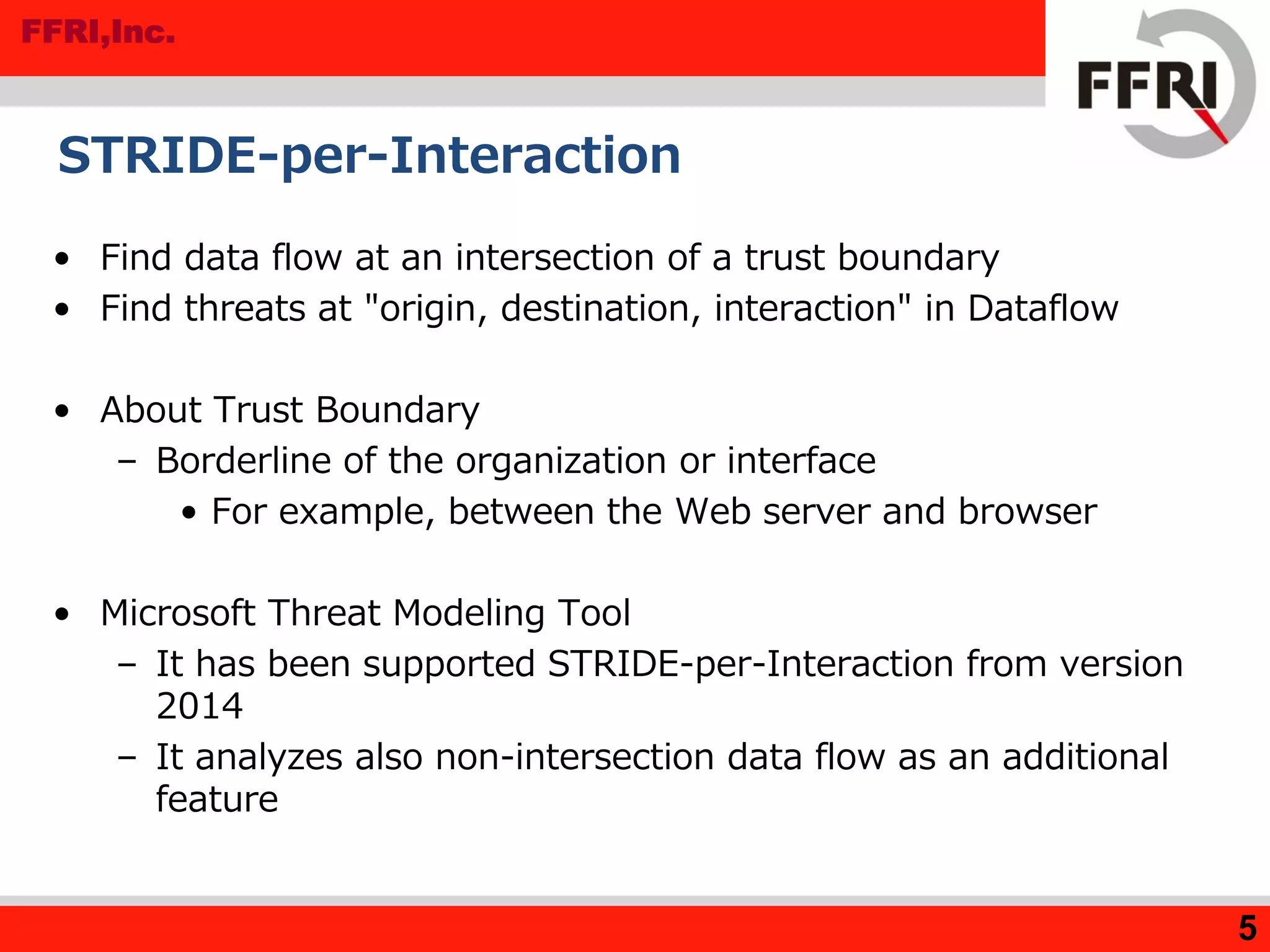 FFRI,Inc.
STRIDE-per-Interaction
• Find data flow at an intersection of a trust boundary
• Find threats at "origin, destination, interaction" in Dataflow
• About Trust Boundary
– Borderline of the organization or interface
• For example, between the Web server and browser
• Microsoft Threat Modeling Tool
– It has been supported STRIDE-per-Interaction from version
2014
– It analyzes also non-intersection data flow as an additional
feature
5
 