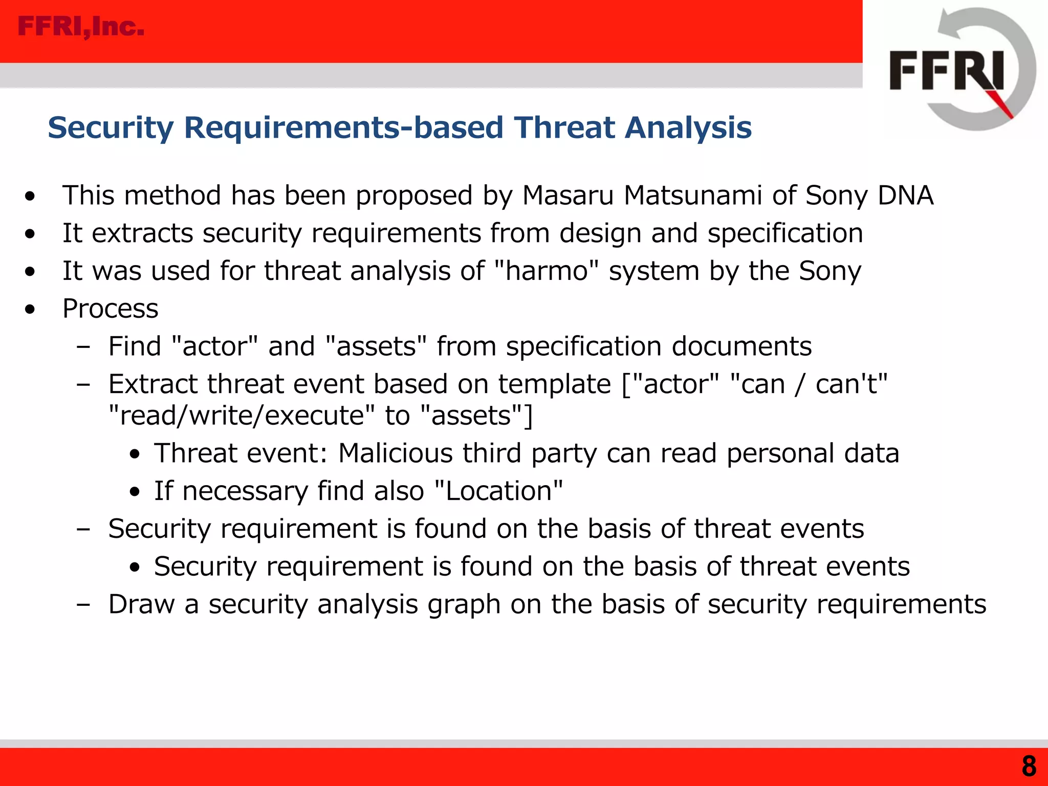 FFRI,Inc.
Security Requirements-based Threat Analysis
• This method has been proposed by Masaru Matsunami of Sony DNA
• It extracts security requirements from design and specification
• It was used for threat analysis of "harmo" system by the Sony
• Process
– Find "actor" and "assets" from specification documents
– Extract threat event based on template ["actor" "can / can't"
"read/write/execute" to "assets"]
• Threat event: Malicious third party can read personal data
• If necessary find also "Location"
– Security requirement is found on the basis of threat events
• Security requirement is found on the basis of threat events
– Draw a security analysis graph on the basis of security requirements
8
 
