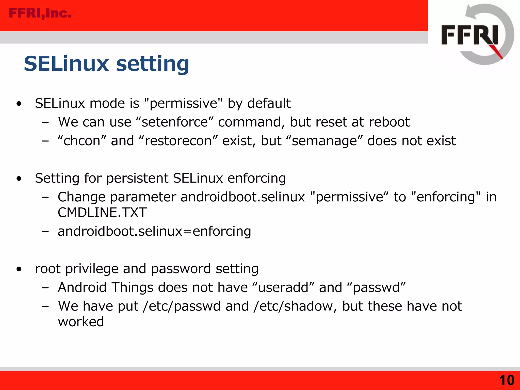 FFRI,Inc.
SELinux setting
• SELinux mode is "permissive" by default
– We can use “setenforce” command, but reset at reboot
– “chcon” and “restorecon” exist, but “semanage” does not exist
• Setting for persistent SELinux enforcing
– Change parameter androidboot.selinux "permissive“ to "enforcing" in
CMDLINE.TXT
– androidboot.selinux=enforcing
• root privilege and password setting
– Android Things does not have “useradd” and “passwd”
– We have put /etc/passwd and /etc/shadow, but these have not
worked
10
 