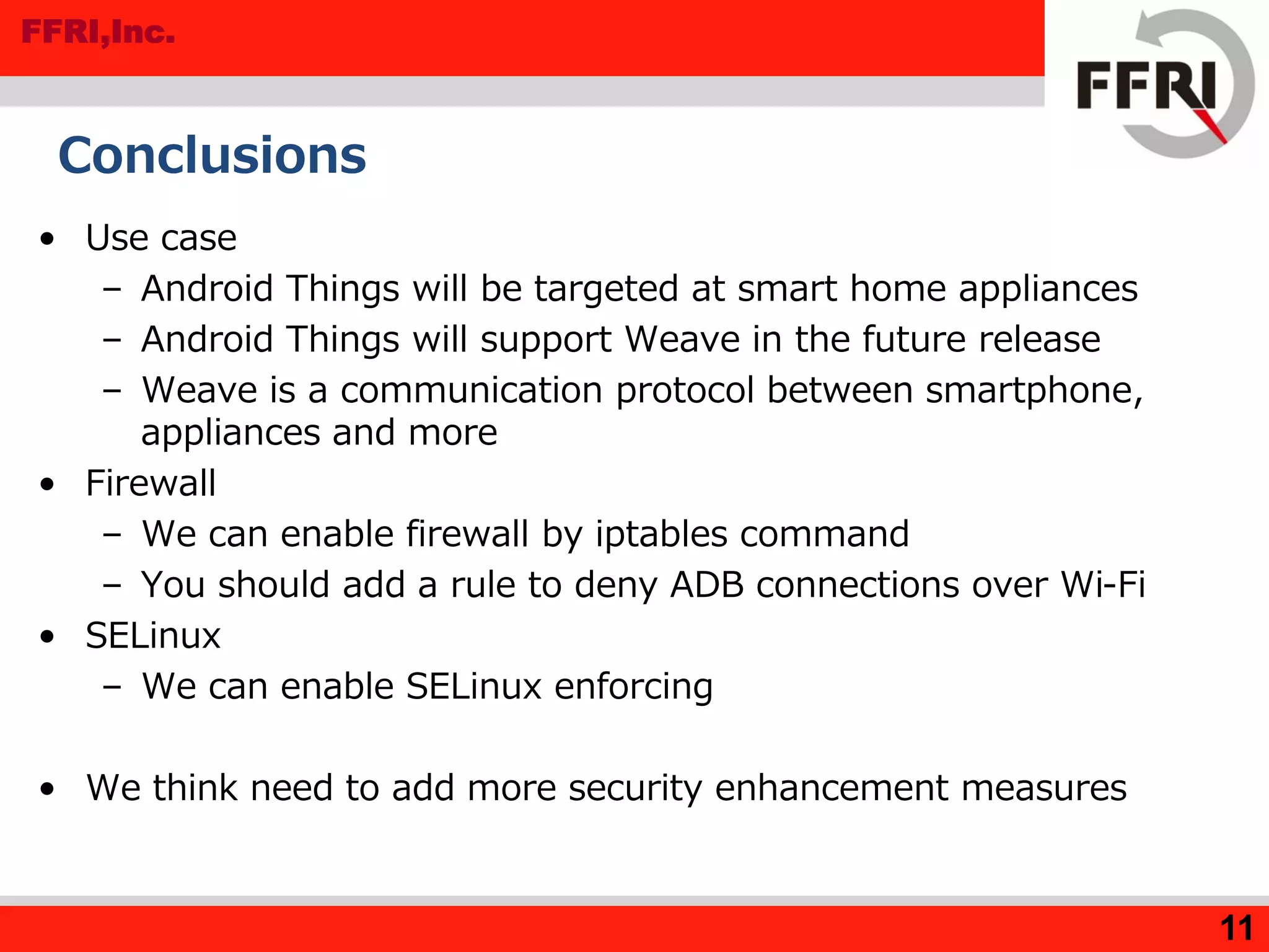 FFRI,Inc.
11
Conclusions
• Use case
– Android Things will be targeted at smart home appliances
– Android Things will support Weave in the future release
– Weave is a communication protocol between smartphone,
appliances and more
• Firewall
– We can enable firewall by iptables command
– You should add a rule to deny ADB connections over Wi-Fi
• SELinux
– We can enable SELinux enforcing
• We think need to add more security enhancement measures
 