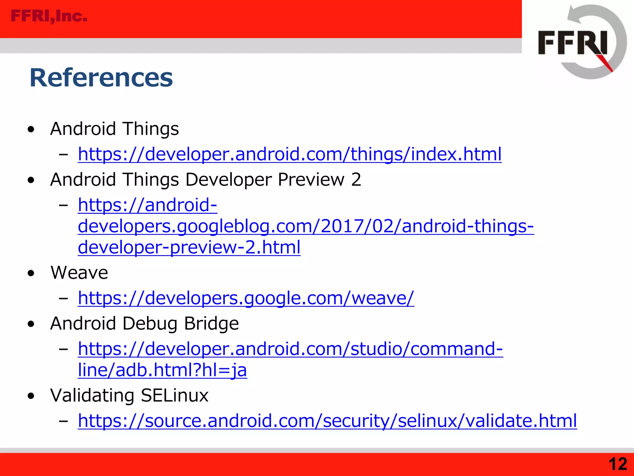 FFRI,Inc.
12
References
• Android Things
– https://developer.android.com/things/index.html
• Android Things Developer Preview 2
– https://android-
developers.googleblog.com/2017/02/android-things-
developer-preview-2.html
• Weave
– https://developers.google.com/weave/
• Android Debug Bridge
– https://developer.android.com/studio/command-
line/adb.html?hl=ja
• Validating SELinux
– https://source.android.com/security/selinux/validate.html
 