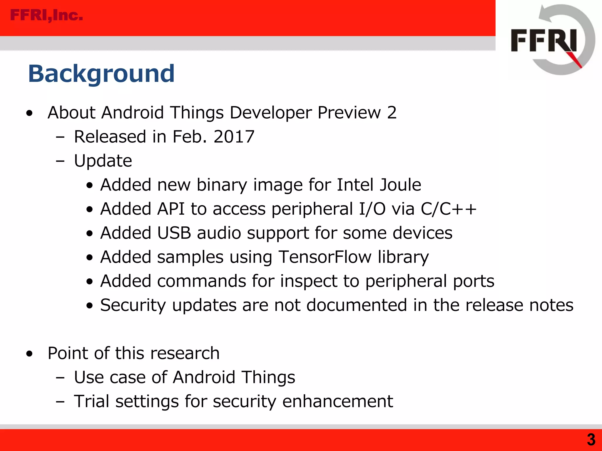 FFRI,Inc.
Background
• About Android Things Developer Preview 2
– Released in Feb. 2017
– Update
• Added new binary image for Intel Joule
• Added API to access peripheral I/O via C/C++
• Added USB audio support for some devices
• Added samples using TensorFlow library
• Added commands for inspect to peripheral ports
• Security updates are not documented in the release notes
• Point of this research
– Use case of Android Things
– Trial settings for security enhancement
3
 