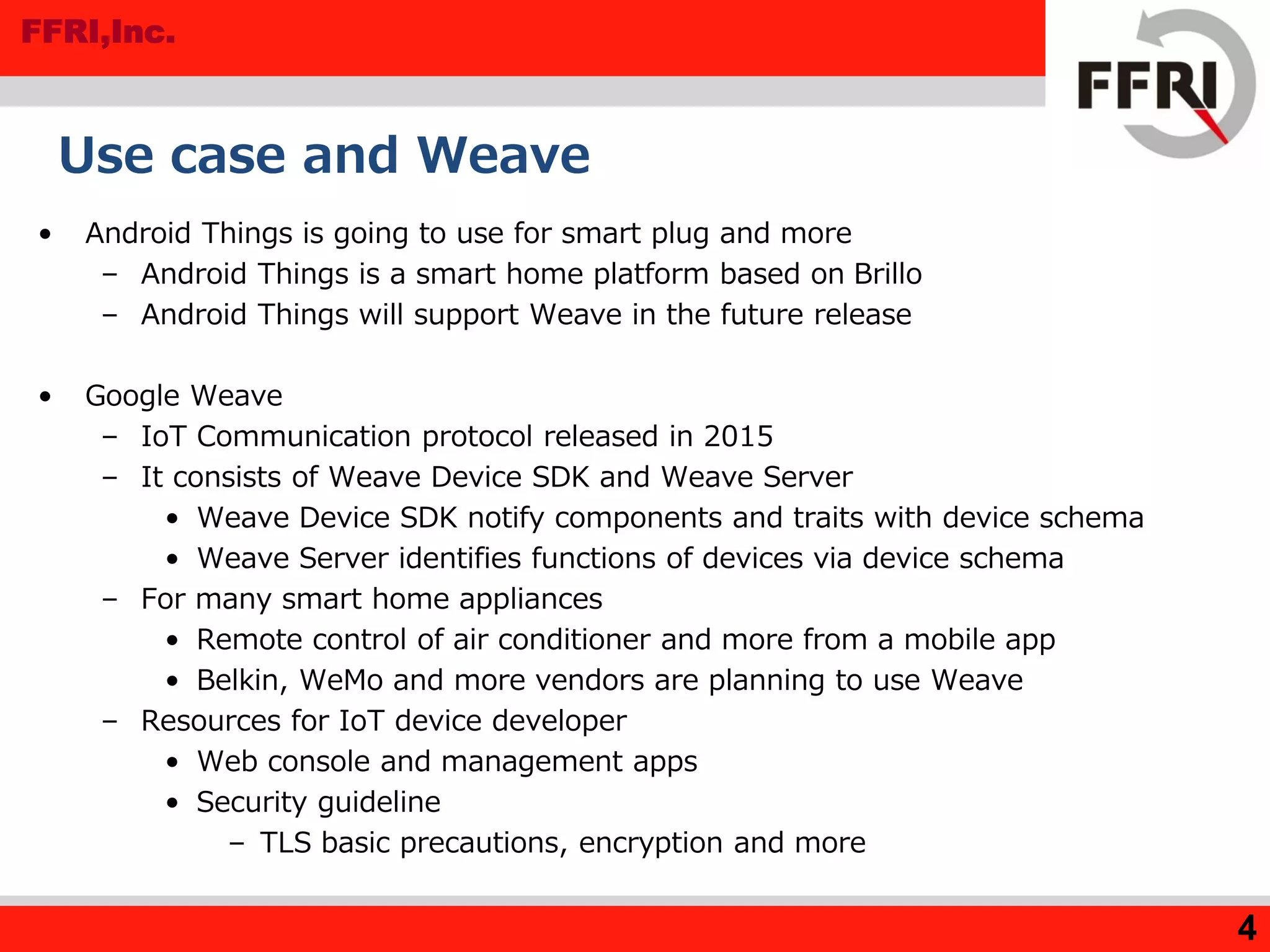FFRI,Inc.
Use case and Weave
• Android Things is going to use for smart plug and more
– Android Things is a smart home platform based on Brillo
– Android Things will support Weave in the future release
• Google Weave
– IoT Communication protocol released in 2015
– It consists of Weave Device SDK and Weave Server
• Weave Device SDK notify components and traits with device schema
• Weave Server identifies functions of devices via device schema
– For many smart home appliances
• Remote control of air conditioner and more from a mobile app
• Belkin, WeMo and more vendors are planning to use Weave
– Resources for IoT device developer
• Web console and management apps
• Security guideline
– TLS basic precautions, encryption and more
4
 
