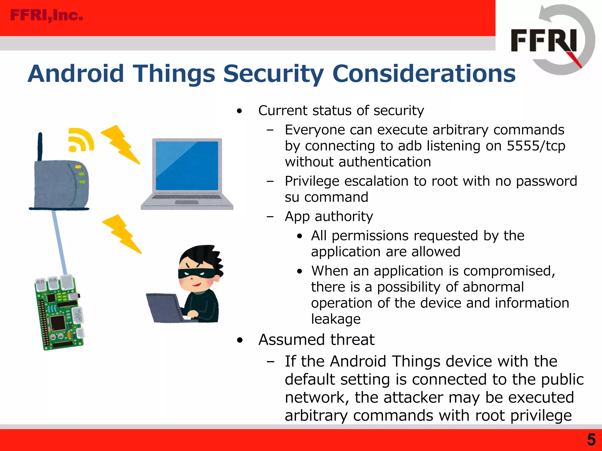 FFRI,Inc.
Android Things Security Considerations
• Current status of security
– Everyone can execute arbitrary commands
by connecting to adb listening on 5555/tcp
without authentication
– Privilege escalation to root with no password
su command
– App authority
• All permissions requested by the
application are allowed
• When an application is compromised,
there is a possibility of abnormal
operation of the device and information
leakage
• Assumed threat
– If the Android Things device with the
default setting is connected to the public
network, the attacker may be executed
arbitrary commands with root privilege
5
 