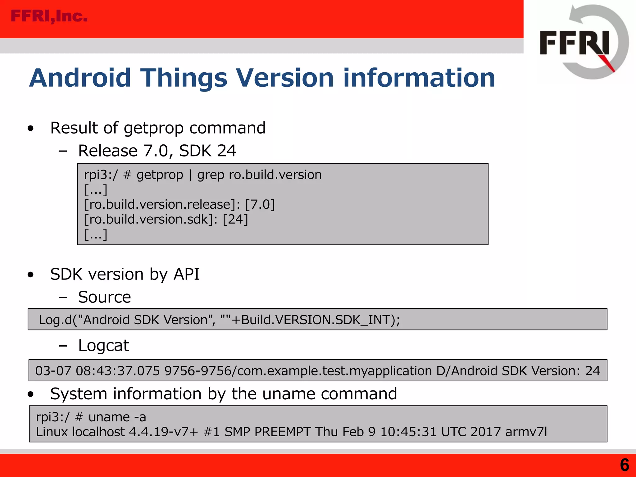 FFRI,Inc.
Android Things Version information
• Result of getprop command
– Release 7.0, SDK 24
• SDK version by API
– Source
– Logcat
• System information by the uname command
6
rpi3:/ # getprop | grep ro.build.version
[...]
[ro.build.version.release]: [7.0]
[ro.build.version.sdk]: [24]
[...]
Log.d("Android SDK Version", ""+Build.VERSION.SDK_INT);
03-07 08:43:37.075 9756-9756/com.example.test.myapplication D/Android SDK Version: 24
rpi3:/ # uname -a
Linux localhost 4.4.19-v7+ #1 SMP PREEMPT Thu Feb 9 10:45:31 UTC 2017 armv7l
 