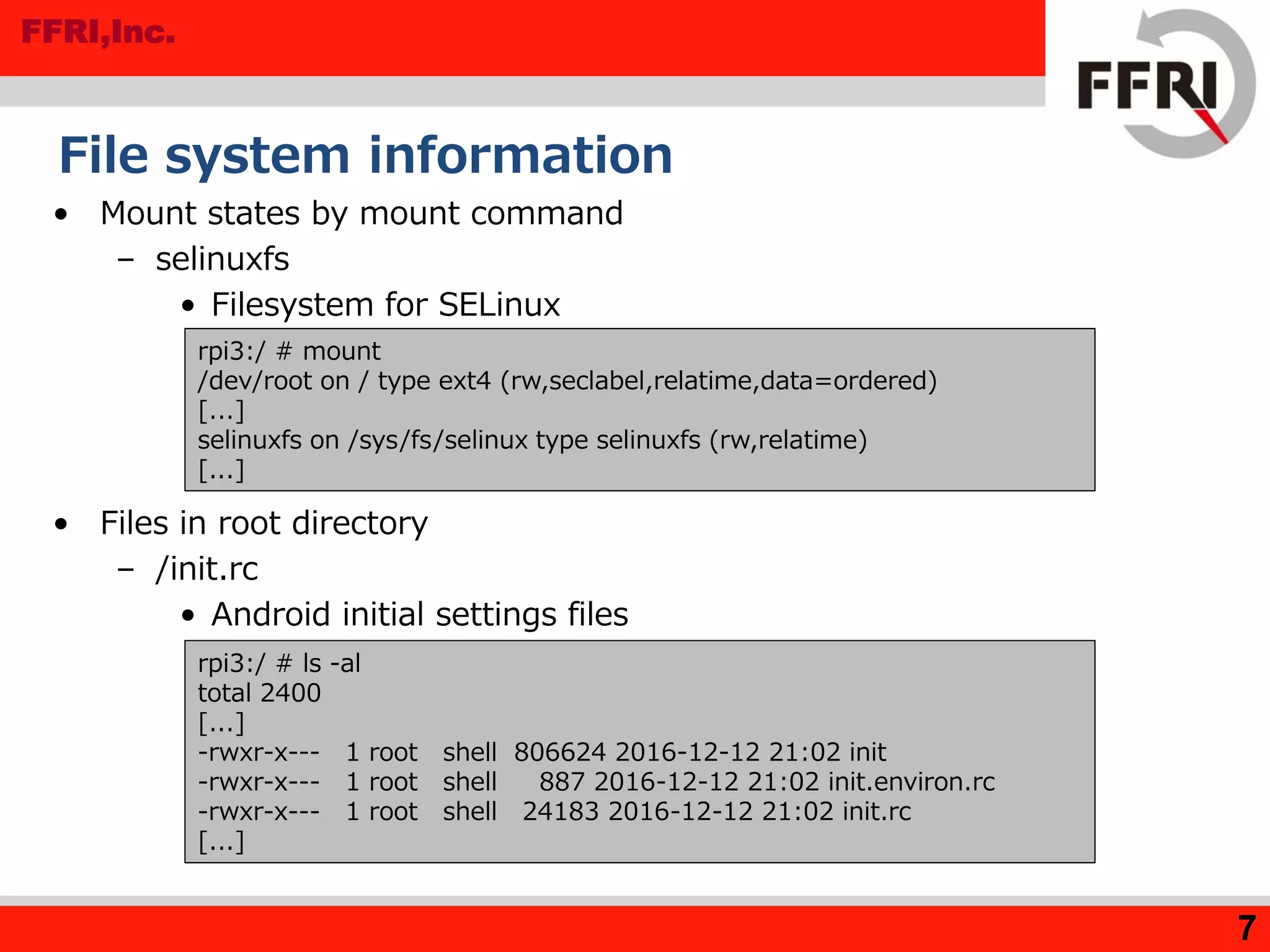 FFRI,Inc.
File system information
• Mount states by mount command
– selinuxfs
• Filesystem for SELinux
• Files in root directory
– /init.rc
• Android initial settings files
7
rpi3:/ # ls -al
total 2400
[...]
-rwxr-x--- 1 root shell 806624 2016-12-12 21:02 init
-rwxr-x--- 1 root shell 887 2016-12-12 21:02 init.environ.rc
-rwxr-x--- 1 root shell 24183 2016-12-12 21:02 init.rc
[...]
rpi3:/ # mount
/dev/root on / type ext4 (rw,seclabel,relatime,data=ordered)
[...]
selinuxfs on /sys/fs/selinux type selinuxfs (rw,relatime)
[...]
 