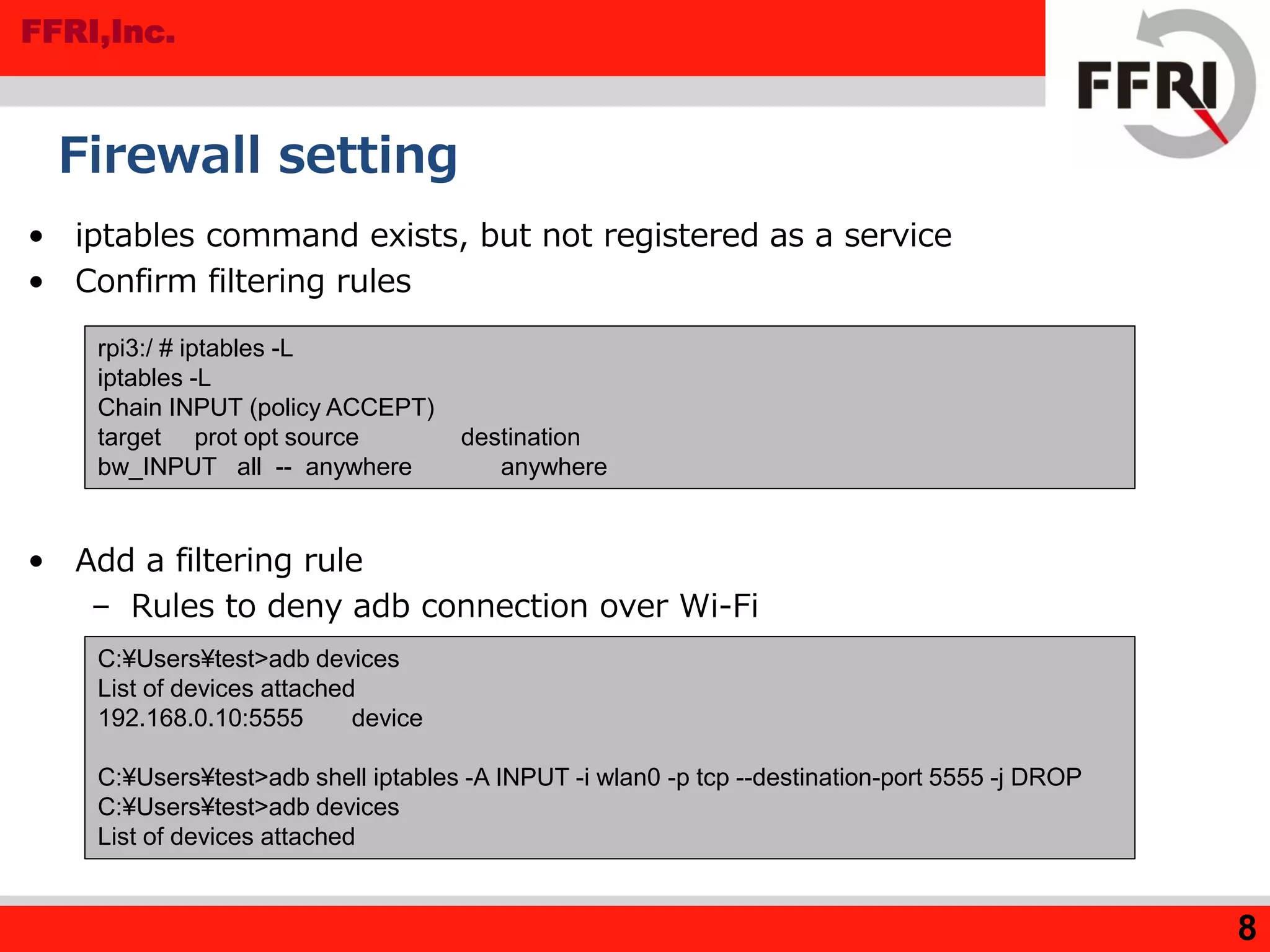 FFRI,Inc.
Firewall setting
• iptables command exists, but not registered as a service
• Confirm filtering rules
• Add a filtering rule
– Rules to deny adb connection over Wi-Fi
8
C:¥Users¥test>adb devices
List of devices attached
192.168.0.10:5555 device
C:¥Users¥test>adb shell iptables -A INPUT -i wlan0 -p tcp --destination-port 5555 -j DROP
C:¥Users¥test>adb devices
List of devices attached
rpi3:/ # iptables -L
iptables -L
Chain INPUT (policy ACCEPT)
target prot opt source destination
bw_INPUT all -- anywhere anywhere
 