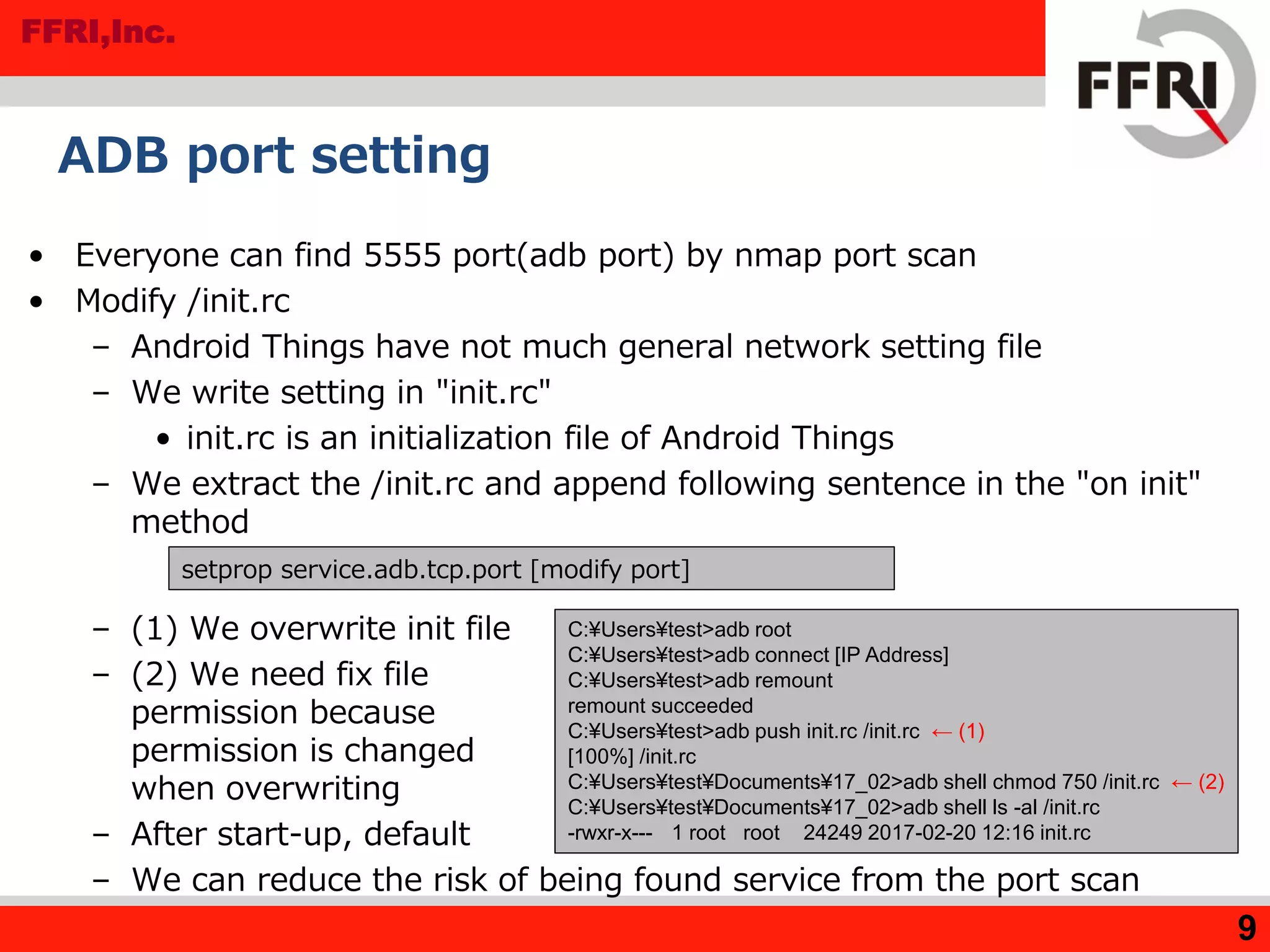 FFRI,Inc.
ADB port setting
• Everyone can find 5555 port(adb port) by nmap port scan
• Modify /init.rc
– Android Things have not much general network setting file
– We write setting in "init.rc"
• init.rc is an initialization file of Android Things
– We extract the /init.rc and append following sentence in the "on init"
method
– (1) We overwrite init file
– (2) We need fix file
permission because
permission is changed
when overwriting
– After start-up, default
– We can reduce the risk of being found service from the port scan
9
setprop service.adb.tcp.port [modify port]
C:¥Users¥test>adb root
C:¥Users¥test>adb connect [IP Address]
C:¥Users¥test>adb remount
remount succeeded
C:¥Users¥test>adb push init.rc /init.rc ← (1)
[100%] /init.rc
C:¥Users¥test¥Documents¥17_02>adb shell chmod 750 /init.rc ← (2)
C:¥Users¥test¥Documents¥17_02>adb shell ls -al /init.rc
-rwxr-x--- 1 root root 24249 2017-02-20 12:16 init.rc
 