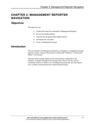 Chapter 2: Management Reporter Navigation
2-1
CHAPTER 2: MANAGEMENT REPORTER
NAVIGATION
Objectives
The objectives are:
• Explore the menu bar commands in Management Reporter
• Review the toolbar options
• Examine the navigation pane display options
• Investigate the view pane
• Create a building block group
Introduction
The user interface for Management Reporter is designed in a straightforward and
intuitive manner, similar to that found in a Microsoft®
Windows®
or Microsoft®
Office®
environment.
This part of the training explores each of the primary components in the
interface. Examples throughout the training show when to use the various
commands and how to define a new building block group that store the reports,
rows, columns, and reporting trees created during training.
Microsoft Official Training Materials for Microsoft Dynamics®
Your use of this content is subject to your current services agreement
 