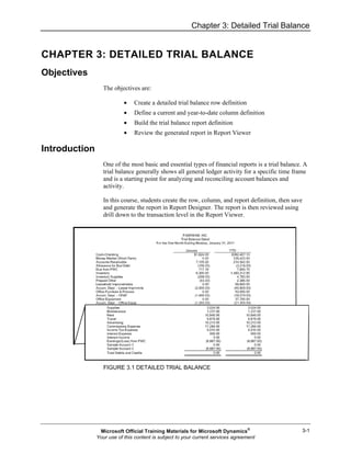 Chapter 3: Detailed Trial Balance
3-1
CHAPTER 3: DETAILED TRIAL BALANCE
Objectives
The objectives are:
• Create a detailed trial balance row definition
• Define a current and year-to-date column definition
• Build the trial balance report definition
• Review the generated report in Report Viewer
Introduction
One of the most basic and essential types of financial reports is a trial balance. A
trial balance generally shows all general ledger activity for a specific time frame
and is a starting point for analyzing and reconciling account balances and
activity.
In this course, students create the row, column, and report definition, then save
and generate the report in Report Designer. The report is then reviewed using
drill down to the transaction level in the Report Viewer.
FIGURE 3.1 DETAILED TRIAL BALANCE
Microsoft Official Training Materials for Microsoft Dynamics®
Your use of this content is subject to your current services agreement
 