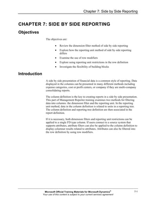 Chapter 7: Side by Side Reporting
7-1
CHAPTER 7: SIDE BY SIDE REPORTING
Objectives
The objectives are:
• Review the dimension filter method of side by side reporting
• Explore how the reporting unit method of side by side reporting
differs
• Examine the use of row modifiers
• Explore using reporting unit restrictions in the row definition
• Investigate the flexibility of building blocks
Introduction
A side by side presentation of financial data is a common style of reporting. Data
displayed in the columns can be presented in many different methods including
expense categories, cost or profit centers, or company if they are multi-company
consolidating reports.
The column definition is the key to creating reports in a side by side presentation.
This part of Management Reporter training examines two methods for filtering
data into columns: the dimension filter and the reporting unit. In the reporting
unit method, data in the column definition is related to units in a reporting tree.
The column definition and reporting tree definition are then associated in the
report definition.
If it is necessary, both dimension filters and reporting unit restrictions can be
applied to a single FD type column. If users connect to a source system that
supports attributes, attribute filters can also be applied to the column definition to
display columnar results related to attributes. Attributes can also be filtered into
the row definition by using row modifiers.
Microsoft Official Training Materials for Microsoft Dynamics®
Your use of this content is subject to your current services agreement
 