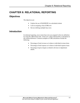 Chapter 8: Relational Reporting
8-1
CHAPTER 8: RELATIONAL REPORTING
Objectives
The objectives are:
• Explore the use of BASEROW in a calculated column
• Look at assigning a base (CBR) row
• Review defining multiple base rows
Introduction
In relational reporting, one or more base rows are assigned in the row definition
by using the CBR format code. A base row is then referenced by a calculation in
the column definition. Common examples of CBR calculations include the
following:
• Percentage of total revenue as it relates to individual revenue items
• Percentage of total expense as it relates to individual expense items
• Percentage of gross margin as related to division or department
details
Microsoft Official Training Materials for Microsoft Dynamics®
Your use of this content is subject to your current services agreement
 