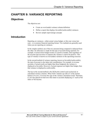 Chapter 9: Variance Reporting
9-1
CHAPTER 9: VARIANCE REPORTING
Objectives
The objectives are:
• Create an over/(under) variance column definition
• Define a report that displays favorable/(unfavorable) variances
• Review sample report design concepts
Introduction
Reporting on variances—either actual versus budget, or this year versus last
year—is a common financial reporting format. Two methods are generally used
when you are reporting on variances.
In the simpler method, one of the two amounts being compared is deducted from
the other. No allowance is made for the type of accounts being reported. For
example, if actual minus budget results in a positive number, then regardless of
the account type (revenue or expense) the variance is said to be positive. This
type of variance is known as over/(under) variances in the upcoming exercises.
In the second method of variance reporting, known as favorable/(unfavorable),
the type of account is also taken into consideration. For example, in revenue
accounts, if actual results are higher than those budgeted, the variance is
displayed as favorable. However, if actual expenses are higher than budget, then
that variance is displayed as unfavorable.
The key to the second method is the XCR print control used exclusively in
calculated variance columns. When XCR matches up with a C in the normal
balance of a row, it reverses the sign of the variance calculation result. Therefore,
Cs are also placed on total rows that relate to accounts displaying a C such as Net
Sales or Net Income.
Microsoft Official Training Materials for Microsoft Dynamics®
Your use of this content is subject to your current services agreement
 