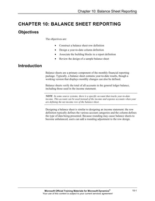 Chapter 10: Balance Sheet Reporting
10-1
CHAPTER 10: BALANCE SHEET REPORTING
Objectives
The objectives are:
• Construct a balance sheet row definition
• Design a year-to-date column definition
• Associate the building blocks in a report definition
• Review the design of a sample balance sheet
Introduction
Balance sheets are a primary component of the monthly financial reporting
package. Typically, a balance sheet contains year-to-date results, though a
working version that displays monthly changes can also be defined.
Balance sheets verify the total of all accounts in the general ledger balance,
including those used in the income statement.
NOTE: In some source systems, there is a specific account that tracks year-to-date
income. This account can be used instead of the income and expense accounts when your
are defining the net income row of the balance sheet.
Designing a balance sheet is similar to designing an income statement: the row
definition typically defines the various account categories and the column defines
the type of data being presented. Because rounding may cause balance sheets to
become unbalanced, users can add a rounding adjustment to the row design.
Microsoft Official Training Materials for Microsoft Dynamics®
Your use of this content is subject to your current services agreement
 