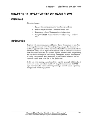 Chapter 11: Statements of Cash Flow
11-1
CHAPTER 11: STATEMENTS OF CASH FLOW
Objectives
The objectives are:
• Review the sample statement of cash flow report design
• Explore design details for a statement of cash flow
• Examine the effect of the calculation priority setting
• Complete a FASB style statement of cash flow using a combined
link
Introduction
Together with income statements and balance sheets, the statement of cash flow
is an integral component in the financial reporting package. The statement of
cash flow typically starts with net income and then adds back amounts that do not
affect cash outlay, such as depreciation expense. Next, all balance sheet accounts,
such as accounts receivable and accounts payable, are added to the design as they
are also related to changes in cash. Finally, starting cash balances are compared
to ending cash balances. When a statement of cash flows is in balance, the net
change in cash is equal to the line by line details total.
In this part of the training, a sample cash flow report is reviewed. Additionally, it
shows how to fine-tune a basic cash flow's design to accommodate the FASB
style of reporting that breaks out activity in a single account, such as separating
loan proceeds from loan payments.
Microsoft Official Training Materials for Microsoft Dynamics®
Your use of this content is subject to your current services agreement
 