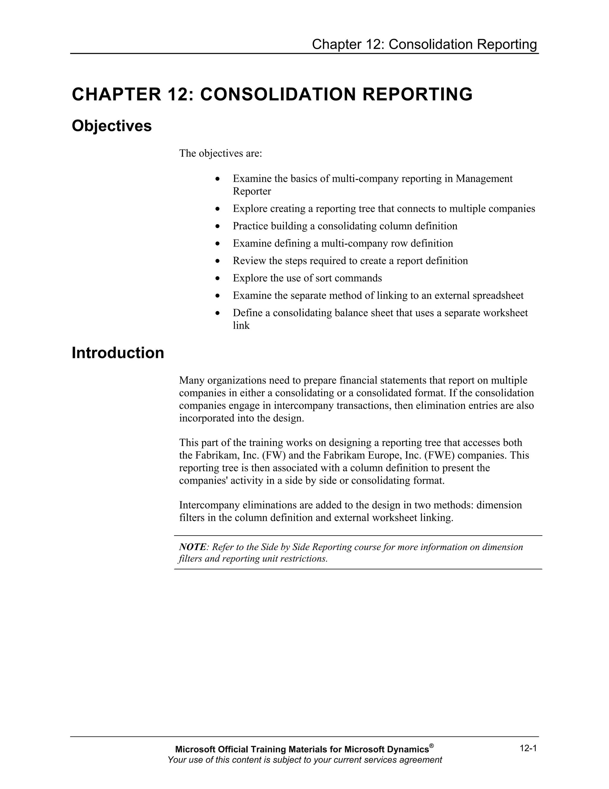 Chapter 12: Consolidation Reporting
12-1
CHAPTER 12: CONSOLIDATION REPORTING
Objectives
The objectives are:
• Examine the basics of multi-company reporting in Management
Reporter
• Explore creating a reporting tree that connects to multiple companies
• Practice building a consolidating column definition
• Examine defining a multi-company row definition
• Review the steps required to create a report definition
• Explore the use of sort commands
• Examine the separate method of linking to an external spreadsheet
• Define a consolidating balance sheet that uses a separate worksheet
link
Introduction
Many organizations need to prepare financial statements that report on multiple
companies in either a consolidating or a consolidated format. If the consolidation
companies engage in intercompany transactions, then elimination entries are also
incorporated into the design.
This part of the training works on designing a reporting tree that accesses both
the Fabrikam, Inc. (FW) and the Fabrikam Europe, Inc. (FWE) companies. This
reporting tree is then associated with a column definition to present the
companies' activity in a side by side or consolidating format.
Intercompany eliminations are added to the design in two methods: dimension
filters in the column definition and external worksheet linking.
NOTE: Refer to the Side by Side Reporting course for more information on dimension
filters and reporting unit restrictions.
Microsoft Official Training Materials for Microsoft Dynamics®
Your use of this content is subject to your current services agreement
 