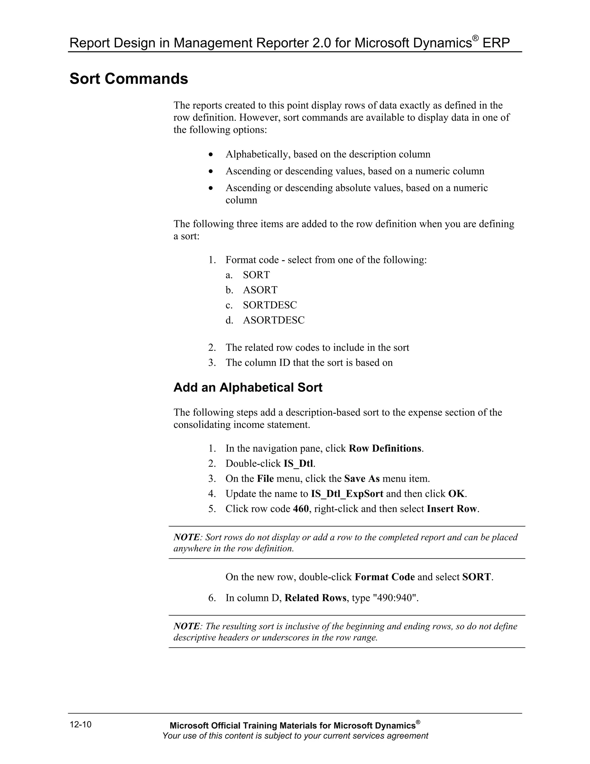 Report Design in Management Reporter 2.0 for Microsoft Dynamics®
ERP
12-10
Sort Commands
The reports created to this point display rows of data exactly as defined in the
row definition. However, sort commands are available to display data in one of
the following options:
• Alphabetically, based on the description column
• Ascending or descending values, based on a numeric column
• Ascending or descending absolute values, based on a numeric
column
The following three items are added to the row definition when you are defining
a sort:
1. Format code - select from one of the following:
a. SORT
b. ASORT
c. SORTDESC
d. ASORTDESC
2. The related row codes to include in the sort
3. The column ID that the sort is based on
Add an Alphabetical Sort
The following steps add a description-based sort to the expense section of the
consolidating income statement.
1. In the navigation pane, click Row Definitions.
2. Double-click IS_Dtl.
3. On the File menu, click the Save As menu item.
4. Update the name to IS_Dtl_ExpSort and then click OK.
5. Click row code 460, right-click and then select Insert Row.
NOTE: Sort rows do not display or add a row to the completed report and can be placed
anywhere in the row definition.
On the new row, double-click Format Code and select SORT.
6. In column D, Related Rows, type "490:940".
NOTE: The resulting sort is inclusive of the beginning and ending rows, so do not define
descriptive headers or underscores in the row range.
Microsoft Official Training Materials for Microsoft Dynamics®
Your use of this content is subject to your current services agreement
 