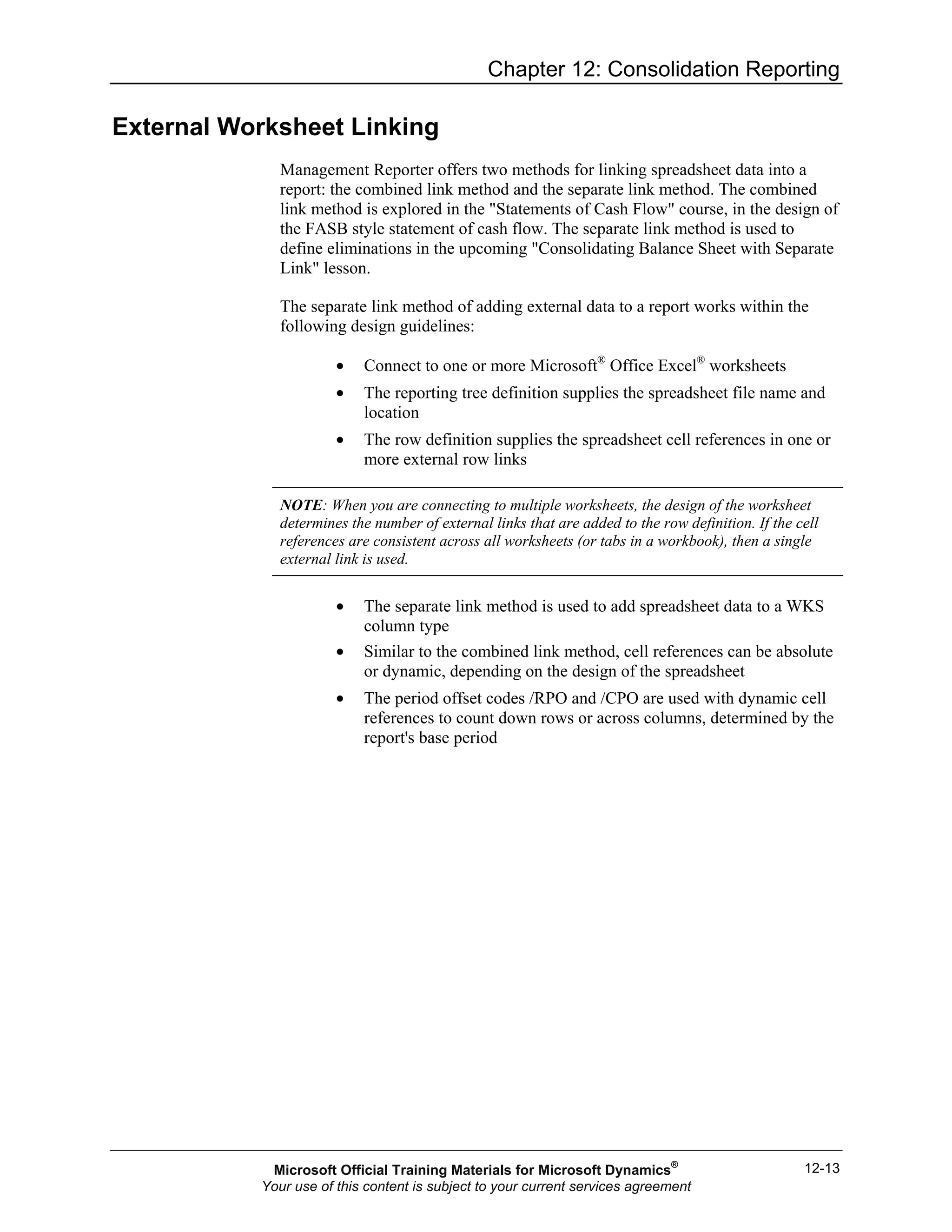 Chapter 12: Consolidation Reporting
12-13
External Worksheet Linking
Management Reporter offers two methods for linking spreadsheet data into a
report: the combined link method and the separate link method. The combined
link method is explored in the "Statements of Cash Flow" course, in the design of
the FASB style statement of cash flow. The separate link method is used to
define eliminations in the upcoming "Consolidating Balance Sheet with Separate
Link" lesson.
The separate link method of adding external data to a report works within the
following design guidelines:
• Connect to one or more Microsoft®
Office Excel®
worksheets
• The reporting tree definition supplies the spreadsheet file name and
location
• The row definition supplies the spreadsheet cell references in one or
more external row links
NOTE: When you are connecting to multiple worksheets, the design of the worksheet
determines the number of external links that are added to the row definition. If the cell
references are consistent across all worksheets (or tabs in a workbook), then a single
external link is used.
• The separate link method is used to add spreadsheet data to a WKS
column type
• Similar to the combined link method, cell references can be absolute
or dynamic, depending on the design of the spreadsheet
• The period offset codes /RPO and /CPO are used with dynamic cell
references to count down rows or across columns, determined by the
report's base period
Microsoft Official Training Materials for Microsoft Dynamics®
Your use of this content is subject to your current services agreement
 