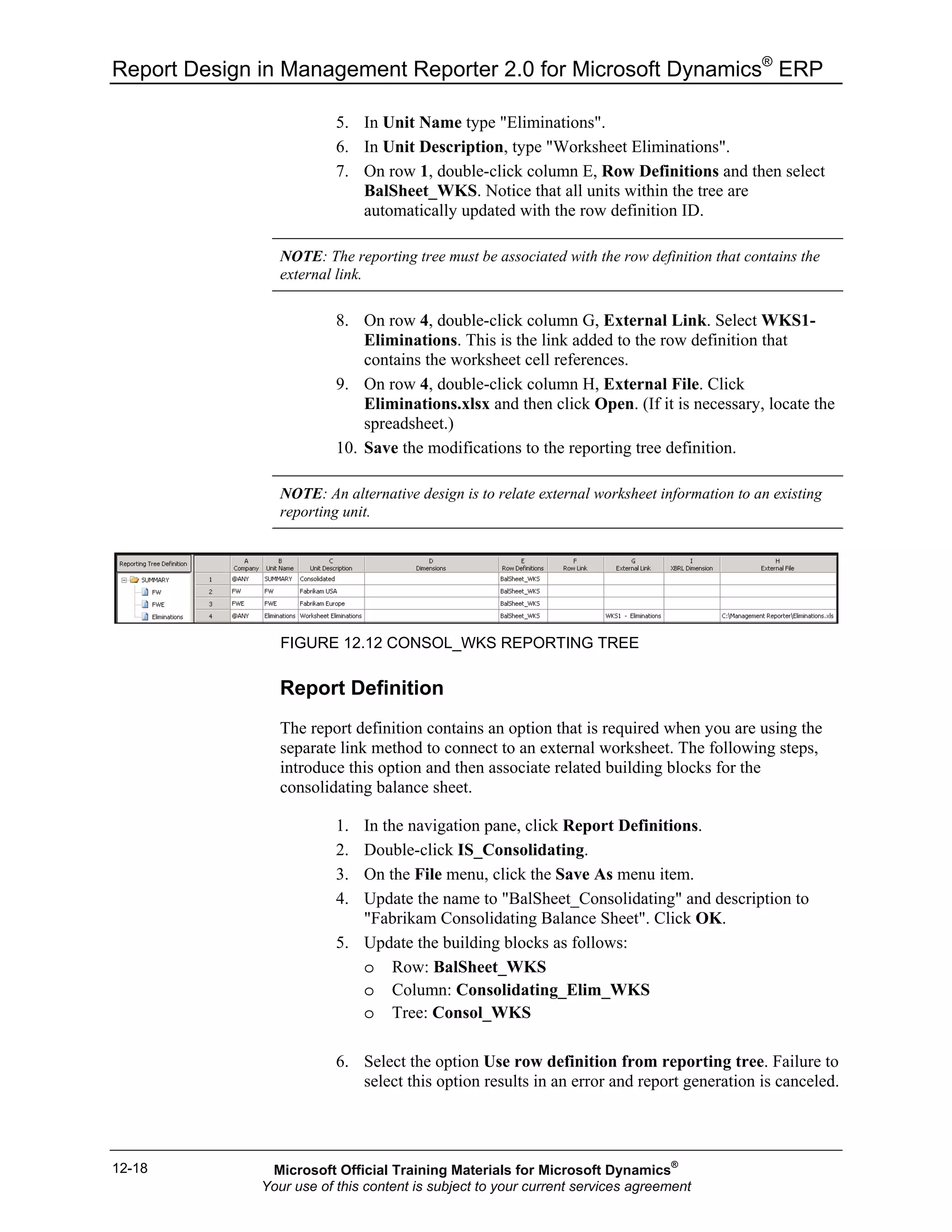 Report Design in Management Reporter 2.0 for Microsoft Dynamics®
ERP
12-18
5. In Unit Name type "Eliminations".
6. In Unit Description, type "Worksheet Eliminations".
7. On row 1, double-click column E, Row Definitions and then select
BalSheet_WKS. Notice that all units within the tree are
automatically updated with the row definition ID.
NOTE: The reporting tree must be associated with the row definition that contains the
external link.
8. On row 4, double-click column G, External Link. Select WKS1-
Eliminations. This is the link added to the row definition that
contains the worksheet cell references.
9. On row 4, double-click column H, External File. Click
Eliminations.xlsx and then click Open. (If it is necessary, locate the
spreadsheet.)
10. Save the modifications to the reporting tree definition.
NOTE: An alternative design is to relate external worksheet information to an existing
reporting unit.
FIGURE 12.12 CONSOL_WKS REPORTING TREE
Report Definition
The report definition contains an option that is required when you are using the
separate link method to connect to an external worksheet. The following steps,
introduce this option and then associate related building blocks for the
consolidating balance sheet.
1. In the navigation pane, click Report Definitions.
2. Double-click IS_Consolidating.
3. On the File menu, click the Save As menu item.
4. Update the name to "BalSheet_Consolidating" and description to
"Fabrikam Consolidating Balance Sheet". Click OK.
5. Update the building blocks as follows:
o Row: BalSheet_WKS
o Column: Consolidating_Elim_WKS
o Tree: Consol_WKS
6. Select the option Use row definition from reporting tree. Failure to
select this option results in an error and report generation is canceled.
Microsoft Official Training Materials for Microsoft Dynamics®
Your use of this content is subject to your current services agreement
 