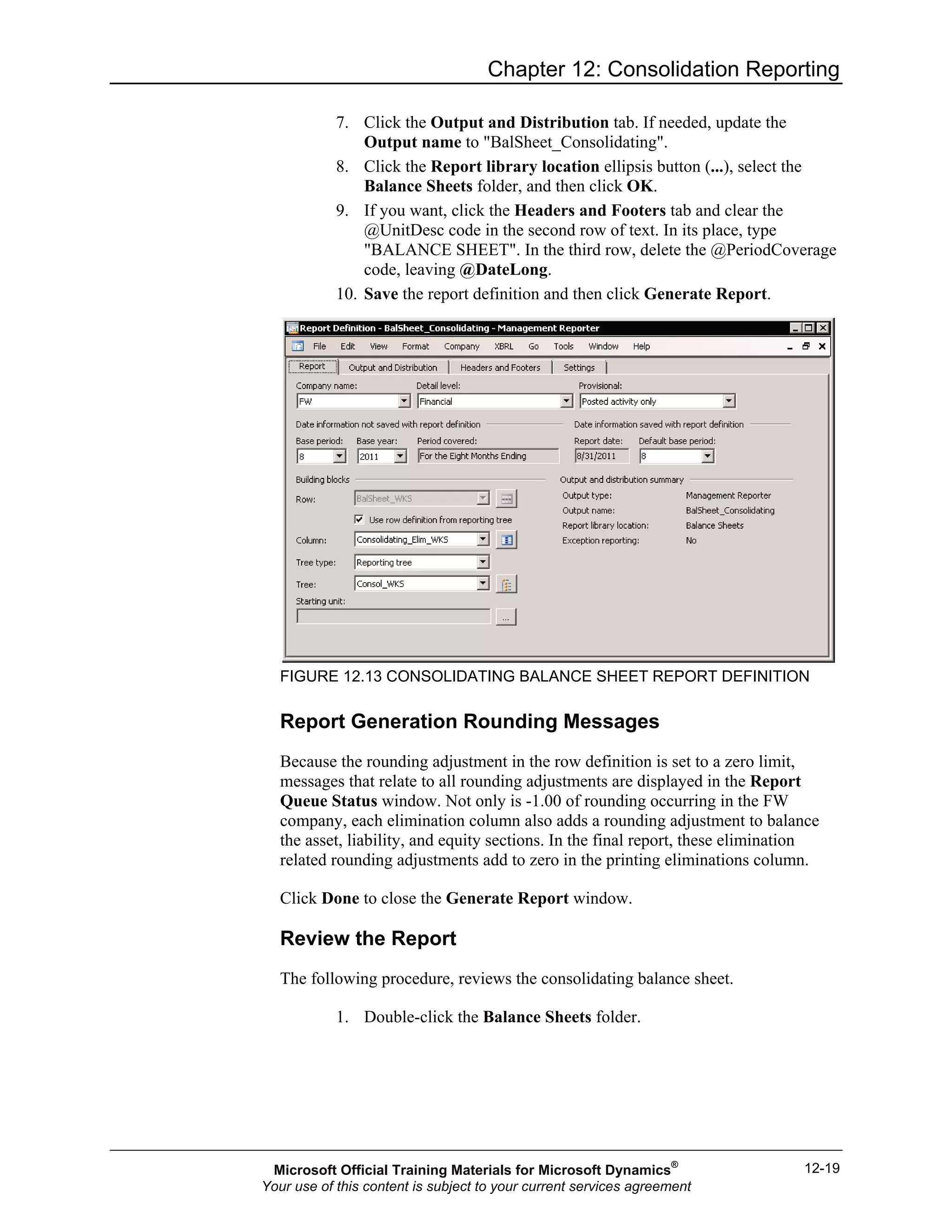 Chapter 12: Consolidation Reporting
12-19
7. Click the Output and Distribution tab. If needed, update the
Output name to "BalSheet_Consolidating".
8. Click the Report library location ellipsis button (...), select the
Balance Sheets folder, and then click OK.
9. If you want, click the Headers and Footers tab and clear the
@UnitDesc code in the second row of text. In its place, type
"BALANCE SHEET". In the third row, delete the @PeriodCoverage
code, leaving @DateLong.
10. Save the report definition and then click Generate Report.
FIGURE 12.13 CONSOLIDATING BALANCE SHEET REPORT DEFINITION
Report Generation Rounding Messages
Because the rounding adjustment in the row definition is set to a zero limit,
messages that relate to all rounding adjustments are displayed in the Report
Queue Status window. Not only is -1.00 of rounding occurring in the FW
company, each elimination column also adds a rounding adjustment to balance
the asset, liability, and equity sections. In the final report, these elimination
related rounding adjustments add to zero in the printing eliminations column.
Click Done to close the Generate Report window.
Review the Report
The following procedure, reviews the consolidating balance sheet.
1. Double-click the Balance Sheets folder.
Microsoft Official Training Materials for Microsoft Dynamics®
Your use of this content is subject to your current services agreement
 