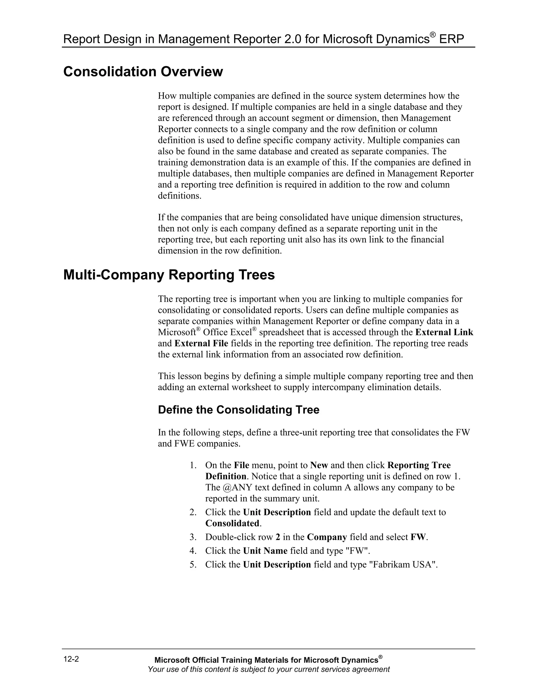 Report Design in Management Reporter 2.0 for Microsoft Dynamics®
ERP
12-2
Consolidation Overview
How multiple companies are defined in the source system determines how the
report is designed. If multiple companies are held in a single database and they
are referenced through an account segment or dimension, then Management
Reporter connects to a single company and the row definition or column
definition is used to define specific company activity. Multiple companies can
also be found in the same database and created as separate companies. The
training demonstration data is an example of this. If the companies are defined in
multiple databases, then multiple companies are defined in Management Reporter
and a reporting tree definition is required in addition to the row and column
definitions.
If the companies that are being consolidated have unique dimension structures,
then not only is each company defined as a separate reporting unit in the
reporting tree, but each reporting unit also has its own link to the financial
dimension in the row definition.
Multi-Company Reporting Trees
The reporting tree is important when you are linking to multiple companies for
consolidating or consolidated reports. Users can define multiple companies as
separate companies within Management Reporter or define company data in a
Microsoft®
Office Excel®
spreadsheet that is accessed through the External Link
and External File fields in the reporting tree definition. The reporting tree reads
the external link information from an associated row definition.
This lesson begins by defining a simple multiple company reporting tree and then
adding an external worksheet to supply intercompany elimination details.
Define the Consolidating Tree
In the following steps, define a three-unit reporting tree that consolidates the FW
and FWE companies.
1. On the File menu, point to New and then click Reporting Tree
Definition. Notice that a single reporting unit is defined on row 1.
The @ANY text defined in column A allows any company to be
reported in the summary unit.
2. Click the Unit Description field and update the default text to
Consolidated.
3. Double-click row 2 in the Company field and select FW.
4. Click the Unit Name field and type "FW".
5. Click the Unit Description field and type "Fabrikam USA".
Microsoft Official Training Materials for Microsoft Dynamics®
Your use of this content is subject to your current services agreement
 