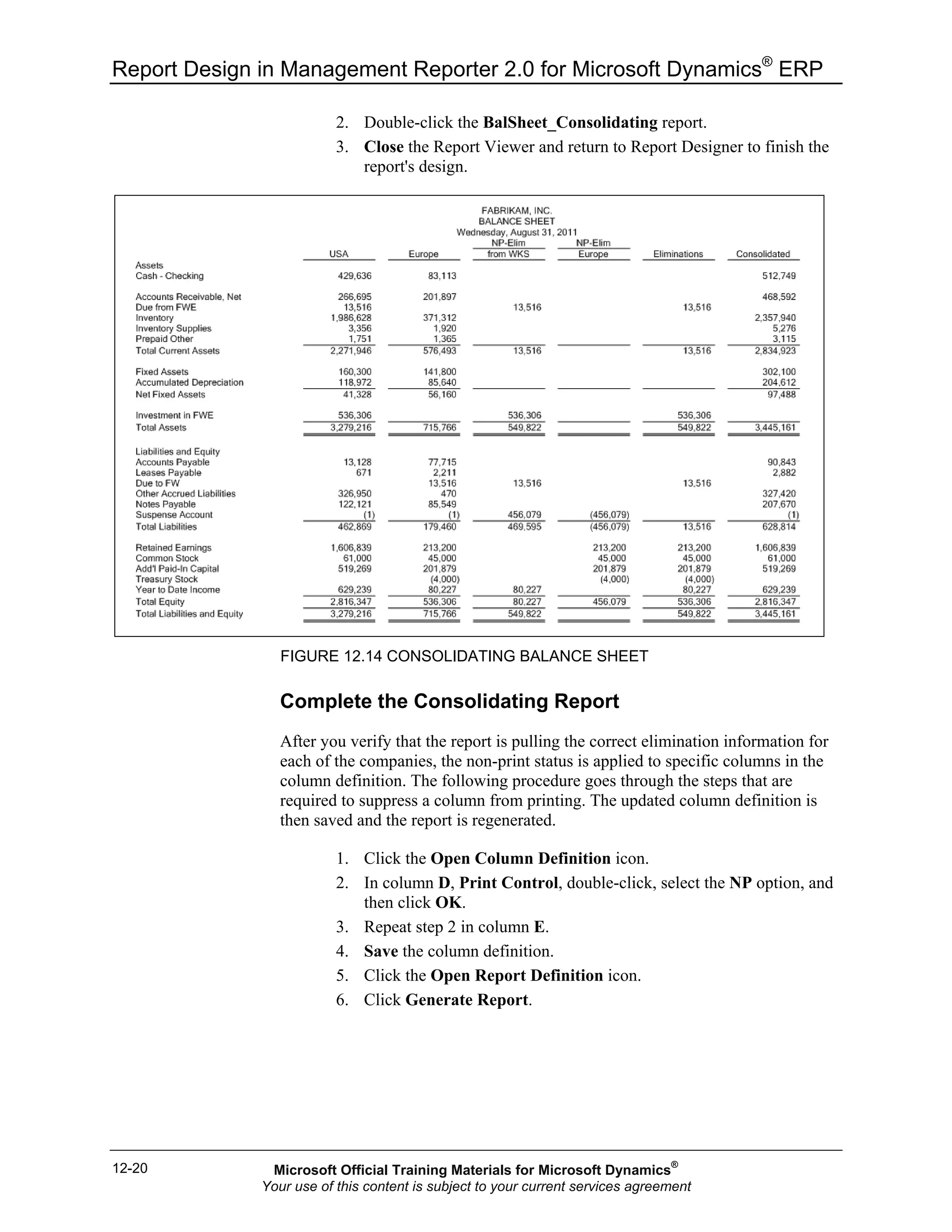 Report Design in Management Reporter 2.0 for Microsoft Dynamics®
ERP
12-20
2. Double-click the BalSheet_Consolidating report.
3. Close the Report Viewer and return to Report Designer to finish the
report's design.
FIGURE 12.14 CONSOLIDATING BALANCE SHEET
Complete the Consolidating Report
After you verify that the report is pulling the correct elimination information for
each of the companies, the non-print status is applied to specific columns in the
column definition. The following procedure goes through the steps that are
required to suppress a column from printing. The updated column definition is
then saved and the report is regenerated.
1. Click the Open Column Definition icon.
2. In column D, Print Control, double-click, select the NP option, and
then click OK.
3. Repeat step 2 in column E.
4. Save the column definition.
5. Click the Open Report Definition icon.
6. Click Generate Report.
Microsoft Official Training Materials for Microsoft Dynamics®
Your use of this content is subject to your current services agreement
 