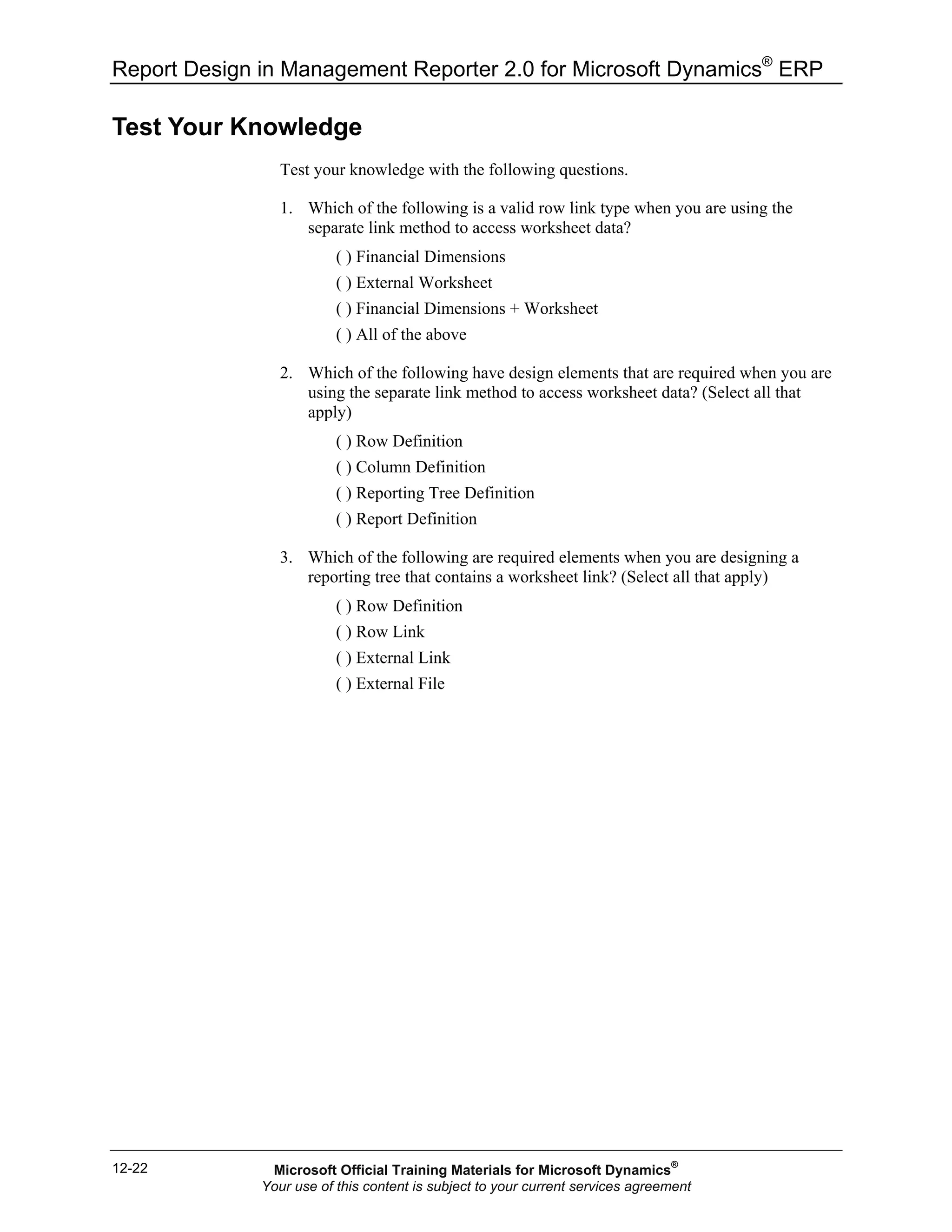 Report Design in Management Reporter 2.0 for Microsoft Dynamics®
ERP
12-22
Test Your Knowledge
Test your knowledge with the following questions.
1. Which of the following is a valid row link type when you are using the
separate link method to access worksheet data?
( ) Financial Dimensions
( ) External Worksheet
( ) Financial Dimensions + Worksheet
( ) All of the above
2. Which of the following have design elements that are required when you are
using the separate link method to access worksheet data? (Select all that
apply)
( ) Row Definition
( ) Column Definition
( ) Reporting Tree Definition
( ) Report Definition
3. Which of the following are required elements when you are designing a
reporting tree that contains a worksheet link? (Select all that apply)
( ) Row Definition
( ) Row Link
( ) External Link
( ) External File
Microsoft Official Training Materials for Microsoft Dynamics®
Your use of this content is subject to your current services agreement
 