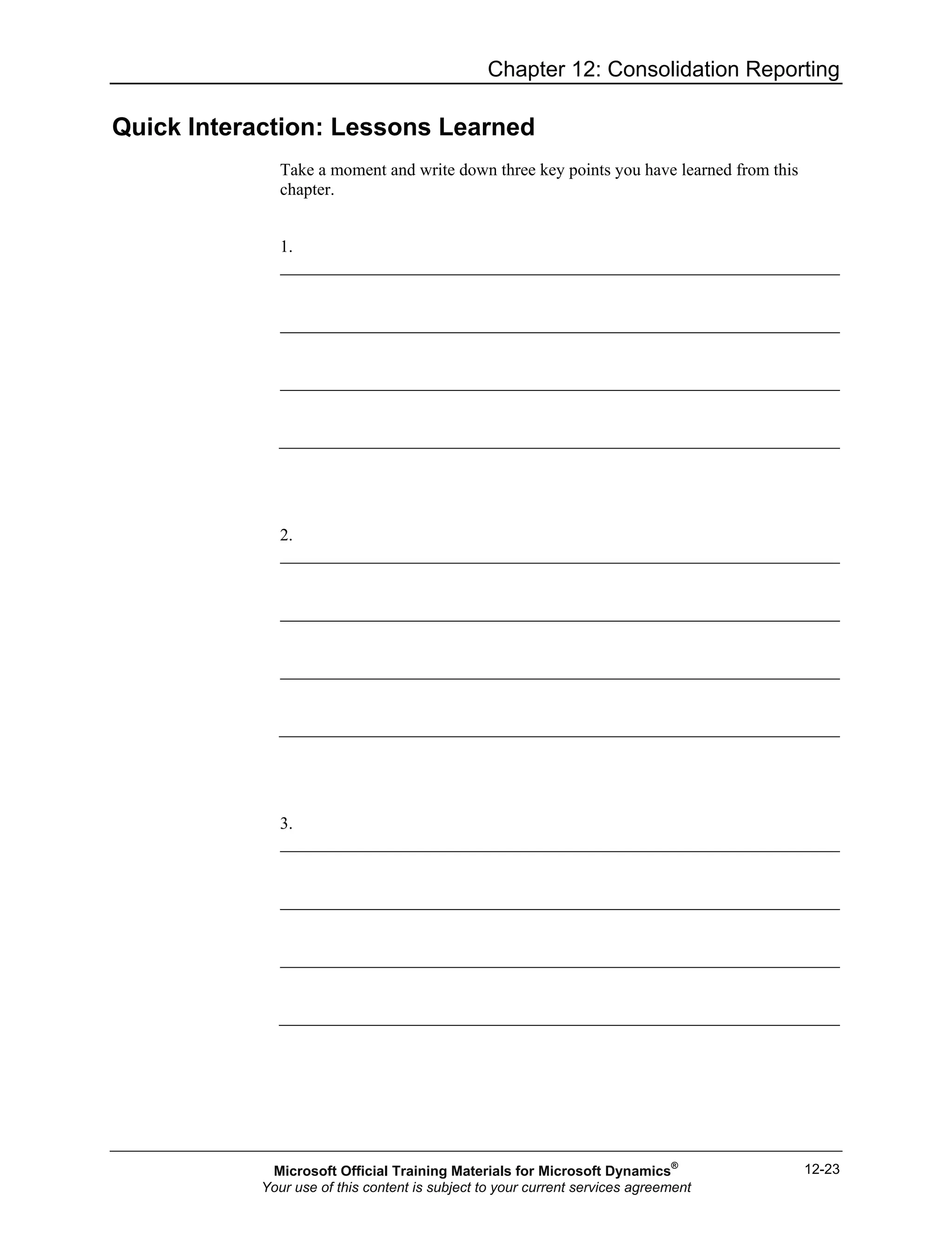 Chapter 12: Consolidation Reporting
12-23
Quick Interaction: Lessons Learned
Take a moment and write down three key points you have learned from this
chapter.
1.
2.
3.
Microsoft Official Training Materials for Microsoft Dynamics®
Your use of this content is subject to your current services agreement
 