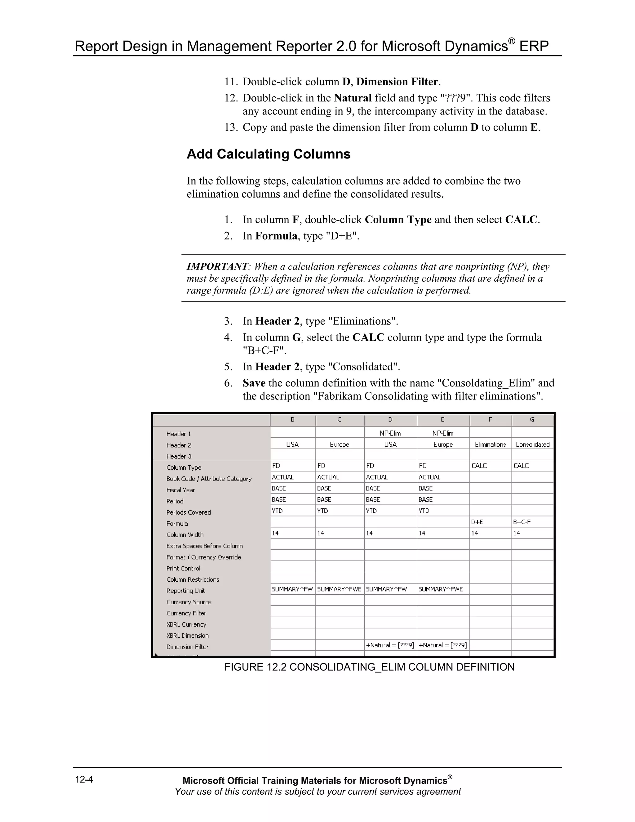 Report Design in Management Reporter 2.0 for Microsoft Dynamics®
ERP
12-4
11. Double-click column D, Dimension Filter.
12. Double-click in the Natural field and type "???9". This code filters
any account ending in 9, the intercompany activity in the database.
13. Copy and paste the dimension filter from column D to column E.
Add Calculating Columns
In the following steps, calculation columns are added to combine the two
elimination columns and define the consolidated results.
1. In column F, double-click Column Type and then select CALC.
2. In Formula, type "D+E".
IMPORTANT: When a calculation references columns that are nonprinting (NP), they
must be specifically defined in the formula. Nonprinting columns that are defined in a
range formula (D:E) are ignored when the calculation is performed.
3. In Header 2, type "Eliminations".
4. In column G, select the CALC column type and type the formula
"B+C-F".
5. In Header 2, type "Consolidated".
6. Save the column definition with the name "Consoldating_Elim" and
the description "Fabrikam Consolidating with filter eliminations".
FIGURE 12.2 CONSOLIDATING_ELIM COLUMN DEFINITION
Microsoft Official Training Materials for Microsoft Dynamics®
Your use of this content is subject to your current services agreement
 