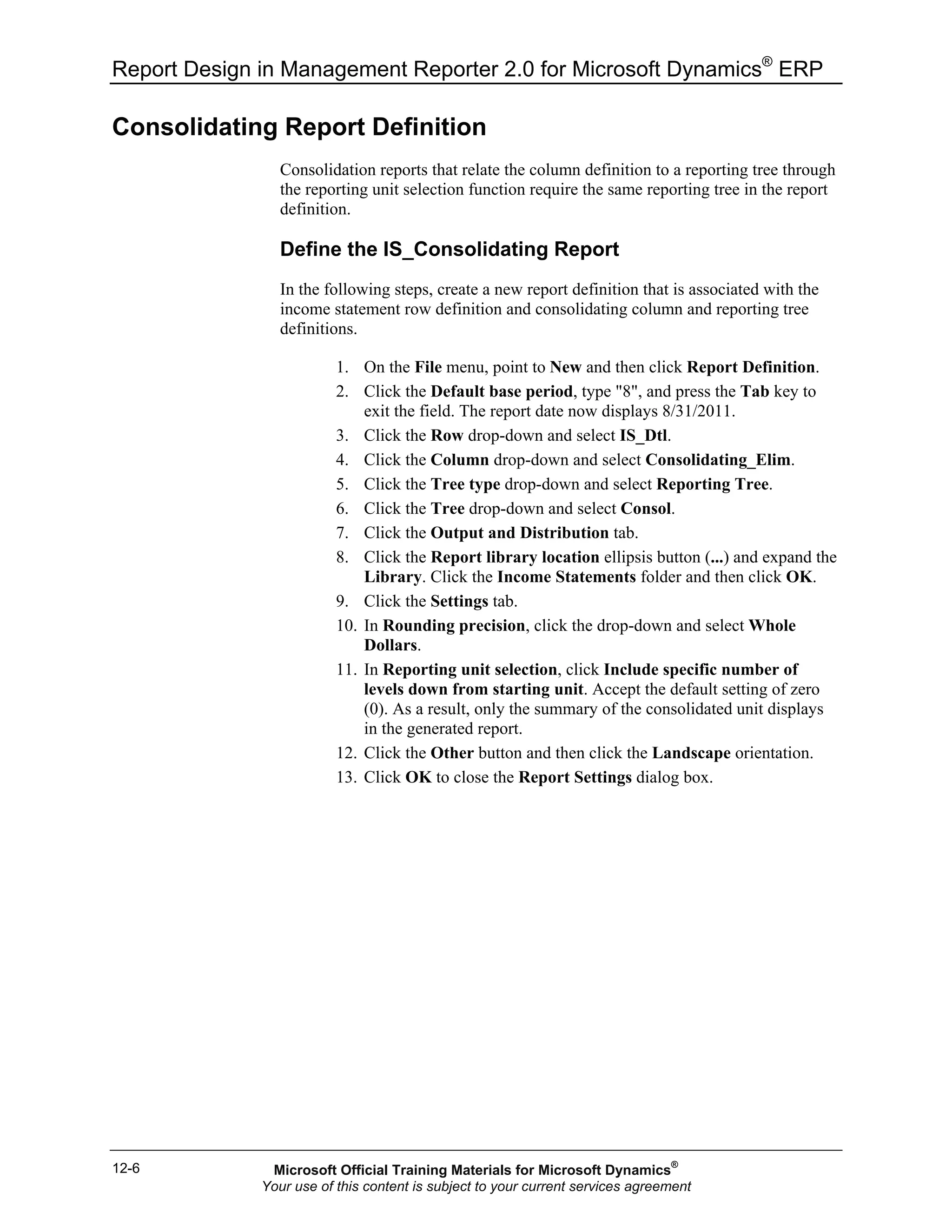 Report Design in Management Reporter 2.0 for Microsoft Dynamics®
ERP
12-6
Consolidating Report Definition
Consolidation reports that relate the column definition to a reporting tree through
the reporting unit selection function require the same reporting tree in the report
definition.
Define the IS_Consolidating Report
In the following steps, create a new report definition that is associated with the
income statement row definition and consolidating column and reporting tree
definitions.
1. On the File menu, point to New and then click Report Definition.
2. Click the Default base period, type "8", and press the Tab key to
exit the field. The report date now displays 8/31/2011.
3. Click the Row drop-down and select IS_Dtl.
4. Click the Column drop-down and select Consolidating_Elim.
5. Click the Tree type drop-down and select Reporting Tree.
6. Click the Tree drop-down and select Consol.
7. Click the Output and Distribution tab.
8. Click the Report library location ellipsis button (...) and expand the
Library. Click the Income Statements folder and then click OK.
9. Click the Settings tab.
10. In Rounding precision, click the drop-down and select Whole
Dollars.
11. In Reporting unit selection, click Include specific number of
levels down from starting unit. Accept the default setting of zero
(0). As a result, only the summary of the consolidated unit displays
in the generated report.
12. Click the Other button and then click the Landscape orientation.
13. Click OK to close the Report Settings dialog box.
Microsoft Official Training Materials for Microsoft Dynamics®
Your use of this content is subject to your current services agreement
 