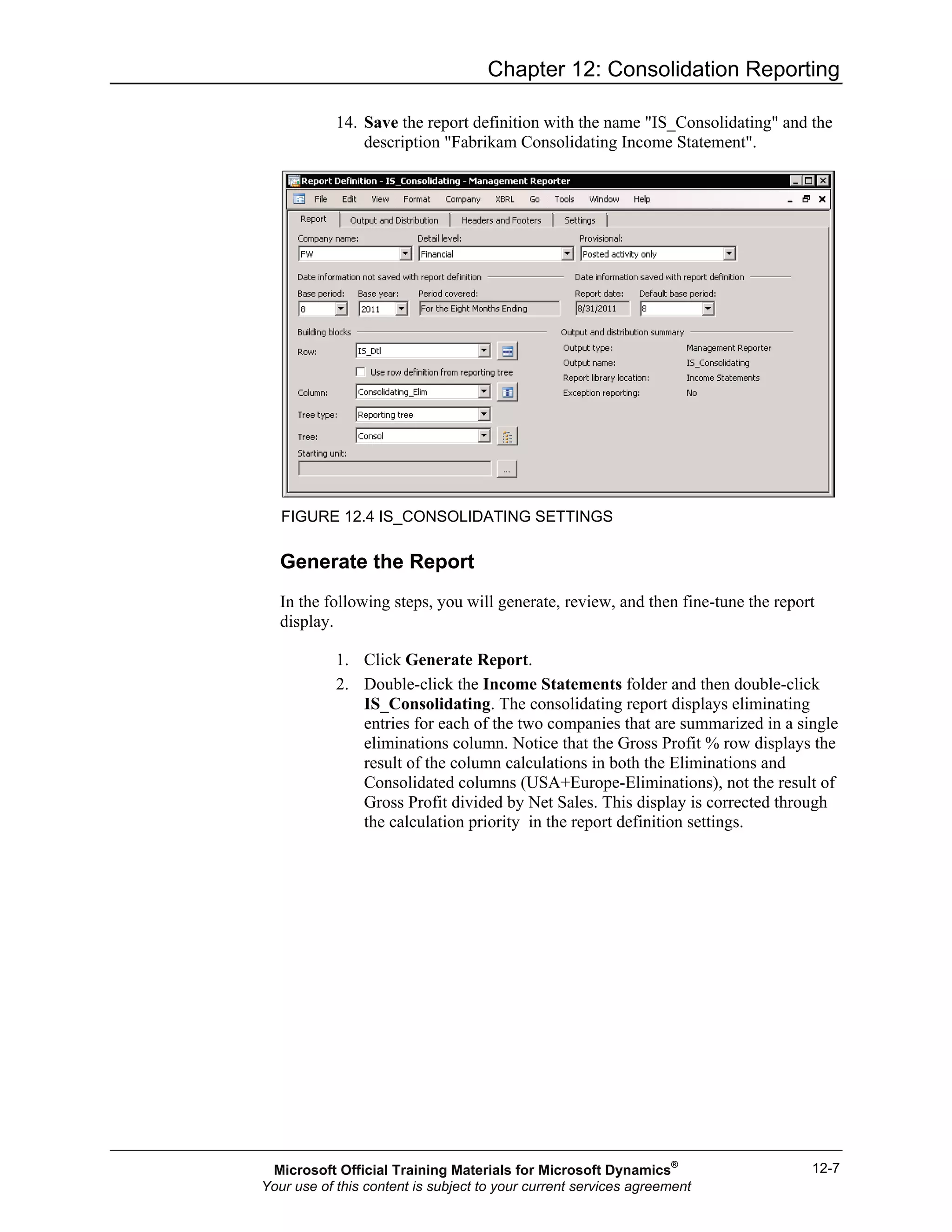 Chapter 12: Consolidation Reporting
12-7
14. Save the report definition with the name "IS_Consolidating" and the
description "Fabrikam Consolidating Income Statement".
FIGURE 12.4 IS_CONSOLIDATING SETTINGS
Generate the Report
In the following steps, you will generate, review, and then fine-tune the report
display.
1. Click Generate Report.
2. Double-click the Income Statements folder and then double-click
IS_Consolidating. The consolidating report displays eliminating
entries for each of the two companies that are summarized in a single
eliminations column. Notice that the Gross Profit % row displays the
result of the column calculations in both the Eliminations and
Consolidated columns (USA+Europe-Eliminations), not the result of
Gross Profit divided by Net Sales. This display is corrected through
the calculation priority in the report definition settings.
Microsoft Official Training Materials for Microsoft Dynamics®
Your use of this content is subject to your current services agreement
 