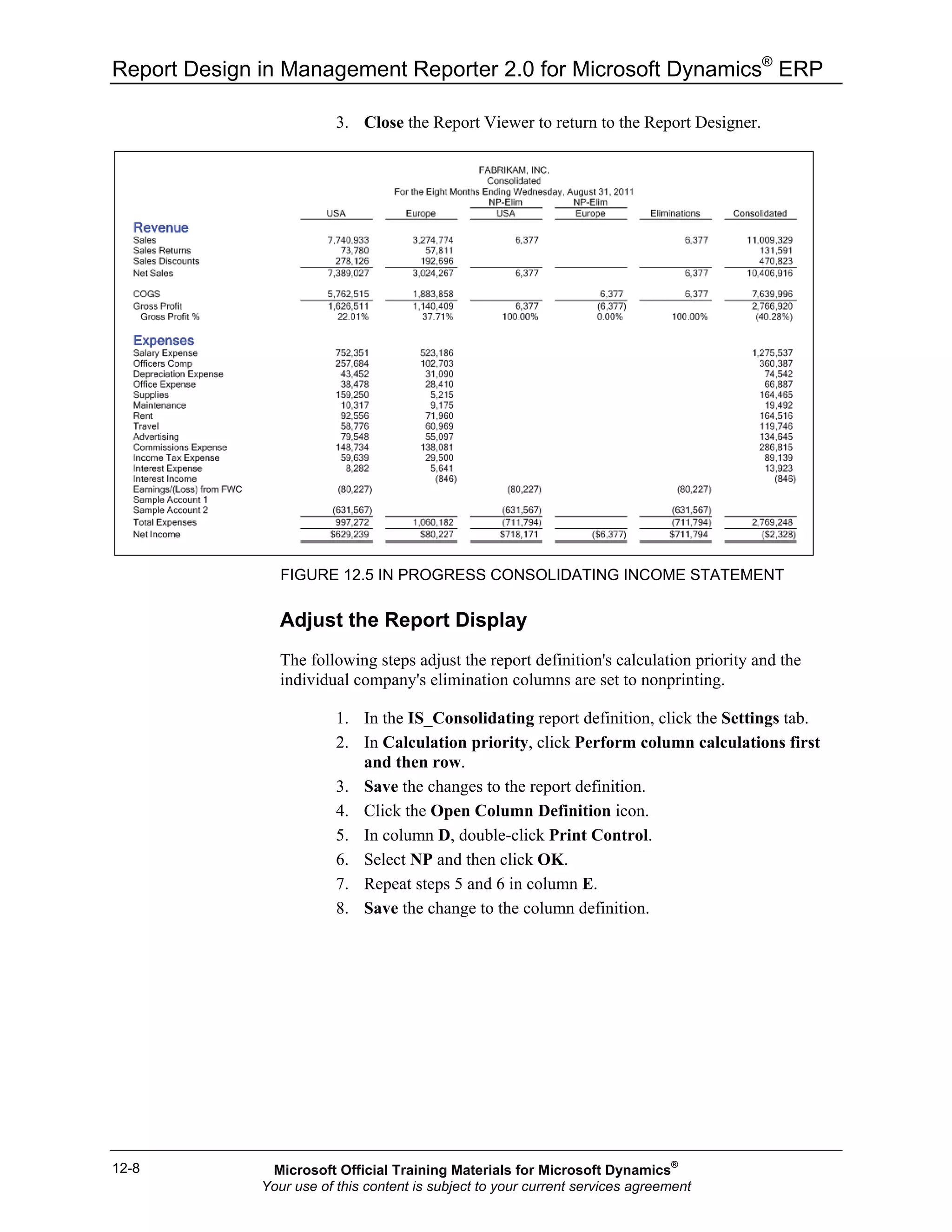 Report Design in Management Reporter 2.0 for Microsoft Dynamics®
ERP
12-8
3. Close the Report Viewer to return to the Report Designer.
FIGURE 12.5 IN PROGRESS CONSOLIDATING INCOME STATEMENT
Adjust the Report Display
The following steps adjust the report definition's calculation priority and the
individual company's elimination columns are set to nonprinting.
1. In the IS_Consolidating report definition, click the Settings tab.
2. In Calculation priority, click Perform column calculations first
and then row.
3. Save the changes to the report definition.
4. Click the Open Column Definition icon.
5. In column D, double-click Print Control.
6. Select NP and then click OK.
7. Repeat steps 5 and 6 in column E.
8. Save the change to the column definition.
Microsoft Official Training Materials for Microsoft Dynamics®
Your use of this content is subject to your current services agreement
 