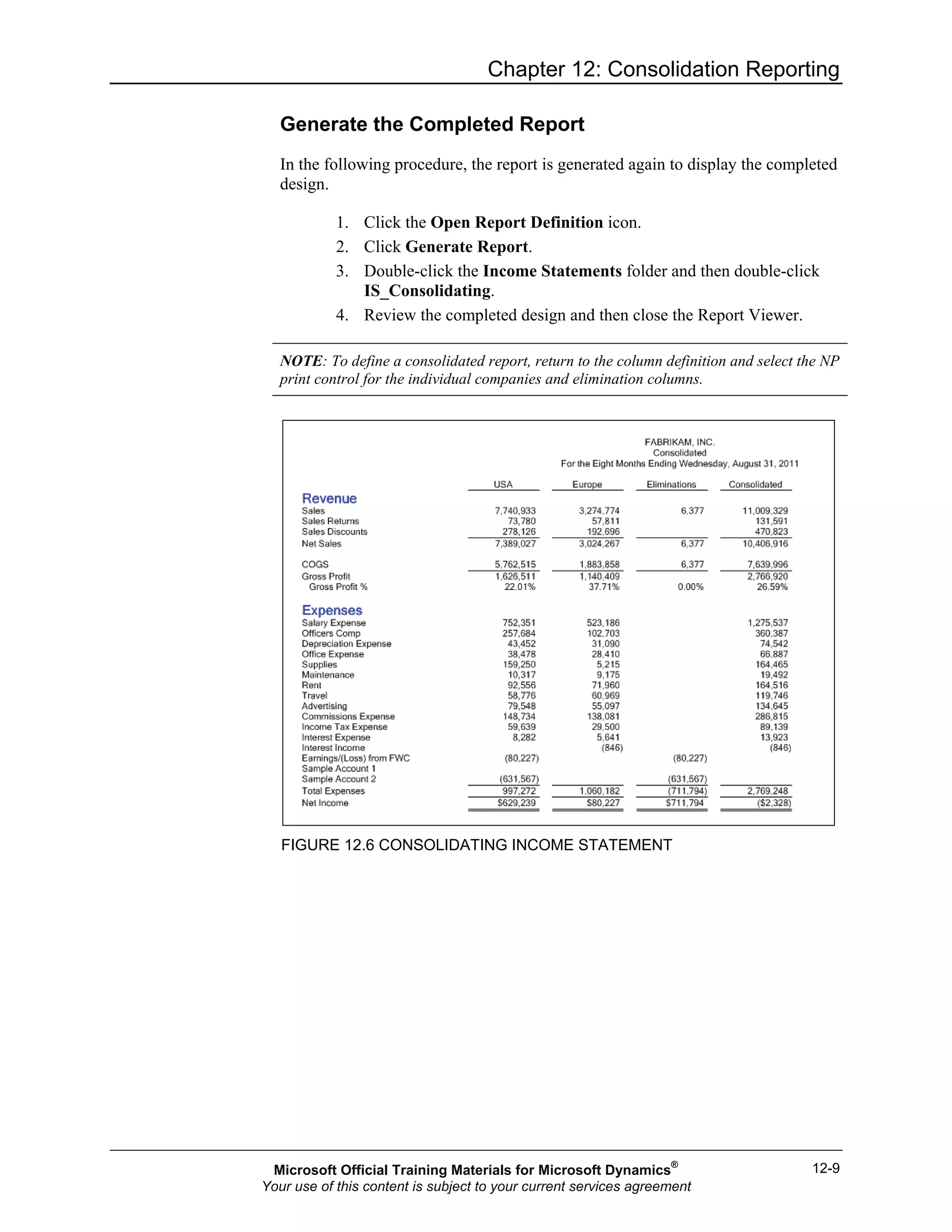 Chapter 12: Consolidation Reporting
12-9
Generate the Completed Report
In the following procedure, the report is generated again to display the completed
design.
1. Click the Open Report Definition icon.
2. Click Generate Report.
3. Double-click the Income Statements folder and then double-click
IS_Consolidating.
4. Review the completed design and then close the Report Viewer.
NOTE: To define a consolidated report, return to the column definition and select the NP
print control for the individual companies and elimination columns.
FIGURE 12.6 CONSOLIDATING INCOME STATEMENT
Microsoft Official Training Materials for Microsoft Dynamics®
Your use of this content is subject to your current services agreement
 
