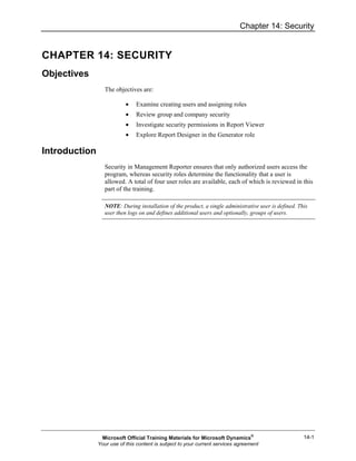 Chapter 14: Security
14-1
CHAPTER 14: SECURITY
Objectives
The objectives are:
• Examine creating users and assigning roles
• Review group and company security
• Investigate security permissions in Report Viewer
• Explore Report Designer in the Generator role
Introduction
Security in Management Reporter ensures that only authorized users access the
program, whereas security roles determine the functionality that a user is
allowed. A total of four user roles are available, each of which is reviewed in this
part of the training.
NOTE: During installation of the product, a single administrative user is defined. This
user then logs on and defines additional users and optionally, groups of users.
Microsoft Official Training Materials for Microsoft Dynamics®
Your use of this content is subject to your current services agreement
 