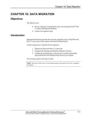 Chapter 16: Data Migration
16-1
CHAPTER 16: DATA MIGRATION
Objectives
The objectives are:
• Review important considerations when converting Microsoft®
FRx
6.7 data to Management Reporter
• Explore the migration steps
Introduction
Management Reporter provides the necessary migration tools to help Microsoft
FRx 6.7 users convert their reports and related building blocks.
A three-step process is required for the migration:
1. Identify the Microsoft FRx 6.7 system file.
2. Configure the Management Reporter Migration Wizard.
3. Validate the migrated data, correct errors as needed, and rebuild
report definitions and building blocks that may not migrate.
This training explores each step in detail.
NOTE: The steps in this course are for demonstration only and are not to be completed
by students.
Microsoft Official Training Materials for Microsoft Dynamics®
Your use of this content is subject to your current services agreement
 