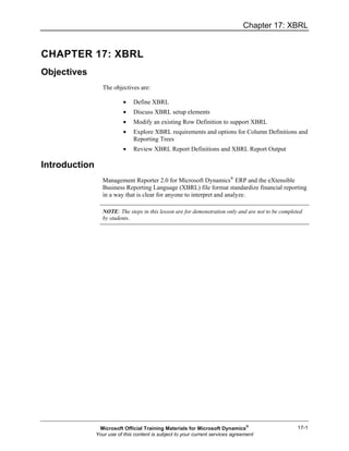 Chapter 17: XBRL
17-1
CHAPTER 17: XBRL
Objectives
The objectives are:
• Define XBRL
• Discuss XBRL setup elements
• Modify an existing Row Definition to support XBRL
• Explore XBRL requirements and options for Column Definitions and
Reporting Trees
• Review XBRL Report Definitions and XBRL Report Output
Introduction
Management Reporter 2.0 for Microsoft Dynamics®
ERP and the eXtensible
Business Reporting Language (XBRL) file format standardize financial reporting
in a way that is clear for anyone to interpret and analyze.
NOTE: The steps in this lesson are for demonstration only and are not to be completed
by students.
Microsoft Official Training Materials for Microsoft Dynamics®
Your use of this content is subject to your current services agreement
 